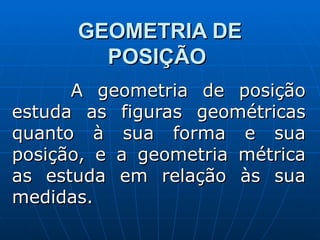 GEOMETRIA DE POSIÇÃO   A geometria de posição estuda as figuras geométricas quanto à sua forma e sua posição, e a geometria métrica as estuda em relação às sua medidas. 