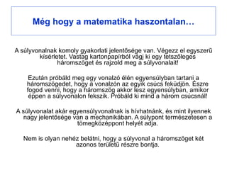 Még hogy a matematika haszontalan…


A súlyvonalnak komoly gyakorlati jelentősége van. Végezz el egyszerű
        kísérletet. Vastag kartonpapírból vágj ki egy tetszőleges
               háromszöget és rajzold meg a súlyvonalait!

     Ezután próbáld meg egy vonalzó élén egyensúlyban tartani a
    háromszögedet, hogy a vonalzón az egyik csúcs feküdjön. Észre
    fogod venni, hogy a háromszög akkor lesz egyensúlyban, amikor
     éppen a súlyvonalon fekszik. Próbáld ki mind a három csúcsnál!

A súlyvonalat akár egyensúlyvonalnak is hívhatnánk, és mint ilyennek
   nagy jelentősége van a mechanikában. A súlypont természetesen a
                     tömegközéppont helyét adja.

  Nem is olyan nehéz belátni, hogy a súlyvonal a háromszöget két
                   azonos területű részre bontja.
 