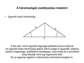 A háromszögek osztályozása másként


• Egyenlő szárú háromszög:




      A két szár, mivel egyenlő nagyságú jelölhető azonos betűvel.
Az egyenlő szárú háromszög alapon fekvő szögei is egyenlők, alaphoz
tartozó magassága, oldalfelező merőlegese, súlyvonala és a szemközti
                 szög felezője mind egy egyenesre esik.
      Ez az egyenes egyben a háromszög szimmetria tengelye is.
 