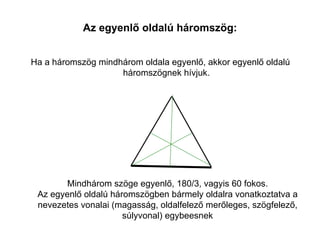 Az egyenlő oldalú háromszög:


Ha a háromszög mindhárom oldala egyenlő, akkor egyenlő oldalú
                    háromszögnek hívjuk.




        Mindhárom szöge egyenlő, 180/3, vagyis 60 fokos.
 Az egyenlő oldalú háromszögben bármely oldalra vonatkoztatva a
 nevezetes vonalai (magasság, oldalfelező merőleges, szögfelező,
                      súlyvonal) egybeesnek
 