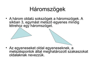 Háromszögek
• A három oldalú sokszögek a háromszögek. A
  síkban 3, egymást metsző egyenes mindig
  létrehoz egy háromszöget.




• Az egyeneseket oldal egyeneseknek, a
  metszéspontok által meghatározott szakaszokat
  oldalaknak nevezzük.
 