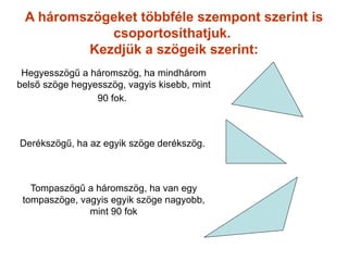 A háromszögeket többféle szempont szerint is
            csoportosíthatjuk.
         Kezdjük a szögeik szerint:
 Hegyesszögű a háromszög, ha mindhárom
belső szöge hegyesszög, vagyis kisebb, mint
                 90 fok.



Derékszögű, ha az egyik szöge derékszög.



   Tompaszögű a háromszög, ha van egy
 tompaszöge, vagyis egyik szöge nagyobb,
               mint 90 fok
 