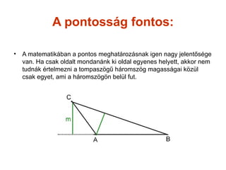 A pontosság fontos:

•   A matematikában a pontos meghatározásnak igen nagy jelentősége
    van. Ha csak oldalt mondanánk ki oldal egyenes helyett, akkor nem
    tudnák értelmezni a tompaszögű háromszög magasságai közül
    csak egyet, ami a háromszögön belül fut.
 