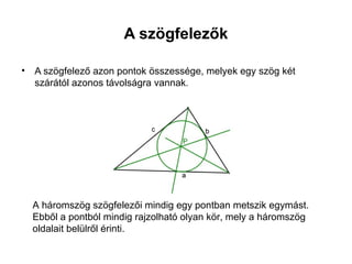 A szögfelezők

•   A szögfelező azon pontok összessége, melyek egy szög két
    szárától azonos távolságra vannak.




    A háromszög szögfelezői mindig egy pontban metszik egymást.
    Ebből a pontból mindig rajzolható olyan kör, mely a háromszög
    oldalait belülről érinti.
 