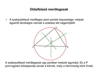 Oldalfelező merőlegesek


• A szakaszfelező merőleges azon pontok összessége, melyek
  egyenlő távolságra vannak a szakasz két végpontjától.




A szakaszfelező merőlegesek egy pontban metszik egymást. Ez a P
pont egyben középpontja annak a körnek, mely a háromszög köré írható.
 
