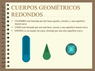 CUERPOS GEOMÉTRICOS REDONDOS CILINDRO está formado por dos bases iguales, círculos, y una superficie lateral curva CONO está formado por una sola base, círculo y una superficie lateral curva ESFERA es un cuerpo sin caras, formado por una sola superficie curva 