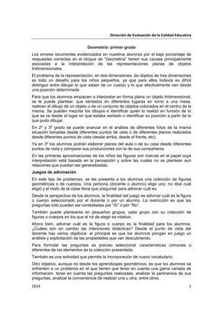 Dirección de Evaluación de la Calidad Educativa
2014 1
Geometría: primer grado
Los errores recurrentes evidenciados en nuestros alumnos por el bajo porcentaje de
respuestas correctas en el bloque de “Geometría” tienen sus causas principalmente
asociadas a la interpretación de las representaciones planas de objetos
tridimensionales.
El problema de la representación, en dos dimensiones, de objetos de tres dimensiones
es todo un desafío para los niños pequeños, ya que para ellos todavía es difícil
distinguir entre dibujar lo que saben de un cuerpo y lo que efectivamente ven desde
una posición determinada.
Para que los alumnos empiecen a interpretar en forma plana un objeto tridimensional,
se le puede plantear, que sentados en diferentes lugares en torno a una mesa,
realicen el dibujo de un objeto o de un conjunto de objetos colocados en el centro de la
misma. Se pueden mezclar los dibujos e identificar quién lo realizó en función de lo
que se ve desde el lugar en que estaba sentado o identificar su posición a partir de lo
que pudo dibujar.
En 2º y 3º grado se puede avanzar en el análisis de diferentes fotos de la misma
situación tomadas desde diferentes puntos de vista o de diferentes planos realizados
desde diferentes puntos de vista (desde arriba, desde el frente, etc).
Ya en 3º los alumnos podrán elaborar planos del aula o de su casa desde diferentes
puntos de vista y comparar sus producciones con la de sus compañeros.
En las primeras aproximaciones de los niños las figuras son marcas en el papel cuya
interpretación está basada en la percepción y sobre las cuales no se plantean aun
relaciones que puedan ser generalizadas.
Juegos de adivinación
En este tipo de problemas, se les presenta a los alumnos una colección de figuras
geométricas o de cuerpos. Una persona (docente o alumno) elige uno, no dice cuál
eligió y el resto de la clase tiene que preguntar para adivinar cuál es.
Desde la perspectiva de los alumnos, la finalidad del juego es adivinar cuál es la figura
o cuerpo seleccionado por el docente o por un alumno. La restricción es que las
preguntas sólo pueden ser contestadas por “Sí” o por “No”.
También puede plantearse en pequeños grupos, cada grupo con su colección de
figuras o cuerpos en los que el rol de elegir es rotativo.
Ahora bien, adivinar cuál es la figura o cuerpo es la finalidad para los alumnos.
¿Cuáles son en cambio las intenciones didácticas? Desde el punto de vista del
docente hay varios objetivos: el principal es que los alumnos pongan en juego un
análisis y explicitación de las propiedades que van descubriendo.
Para formular las preguntas es preciso seleccionar características comunes o
diferentes de los elementos de la colección presentada.
También es una actividad que permite la incorporación de nuevo vocabulario.
Otro objetivo, aunque no desde los aprendizajes geométricos, es que los alumnos se
enfrenten a un problema en el que tienen que tener en cuenta una gama variada de
información, tener en cuenta las preguntas realizadas, analizar la pertinencia de sus
preguntas, analizar la conveniencia de realizar una u otra, entre otros.
 