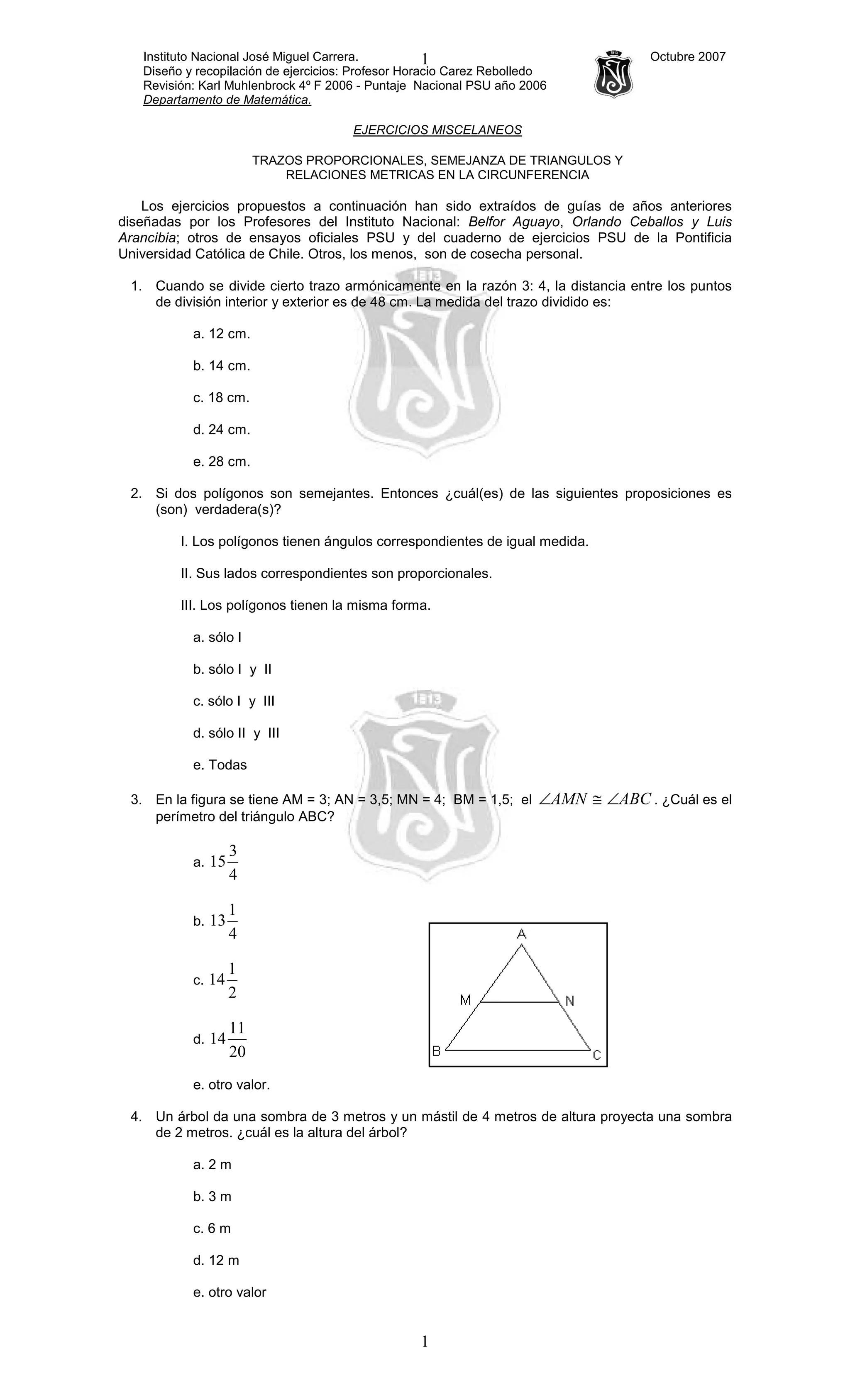 Instituto Nacional José Miguel Carrera. Octubre 2007
Diseño y recopilación de ejercicios: Profesor Horacio Carez Rebolledo
Revisión: Karl Muhlenbrock 4º F 2006 - Puntaje Nacional PSU año 2006
Departamento de Matemática.
1
1
EJERCICIOS MISCELANEOS
TRAZOS PROPORCIONALES, SEMEJANZA DE TRIANGULOS Y
RELACIONES METRICAS EN LA CIRCUNFERENCIA
Los ejercicios propuestos a continuación han sido extraídos de guías de años anteriores
diseñadas por los Profesores del Instituto Nacional: Belfor Aguayo, Orlando Ceballos y Luis
Arancibia; otros de ensayos oficiales PSU y del cuaderno de ejercicios PSU de la Pontificia
Universidad Católica de Chile. Otros, los menos, son de cosecha personal.
1. Cuando se divide cierto trazo armónicamente en la razón 3: 4, la distancia entre los puntos
de división interior y exterior es de 48 cm. La medida del trazo dividido es:
a. 12 cm.
b. 14 cm.
c. 18 cm.
d. 24 cm.
e. 28 cm.
2. Si dos polígonos son semejantes. Entonces ¿cuál(es) de las siguientes proposiciones es
(son) verdadera(s)?
I. Los polígonos tienen ángulos correspondientes de igual medida.
II. Sus lados correspondientes son proporcionales.
III. Los polígonos tienen la misma forma.
a. sólo I
b. sólo I y II
c. sólo I y III
d. sólo II y III
e. Todas
3. En la figura se tiene AM = 3; AN = 3,5; MN = 4; BM = 1,5; el ABCAMN ∠≅∠ . ¿Cuál es el
perímetro del triángulo ABC?
a.
4
3
15
b.
4
1
13
c.
2
1
14
d.
20
11
14
e. otro valor.
4. Un árbol da una sombra de 3 metros y un mástil de 4 metros de altura proyecta una sombra
de 2 metros. ¿cuál es la altura del árbol?
a. 2 m
b. 3 m
c. 6 m
d. 12 m
e. otro valor
 