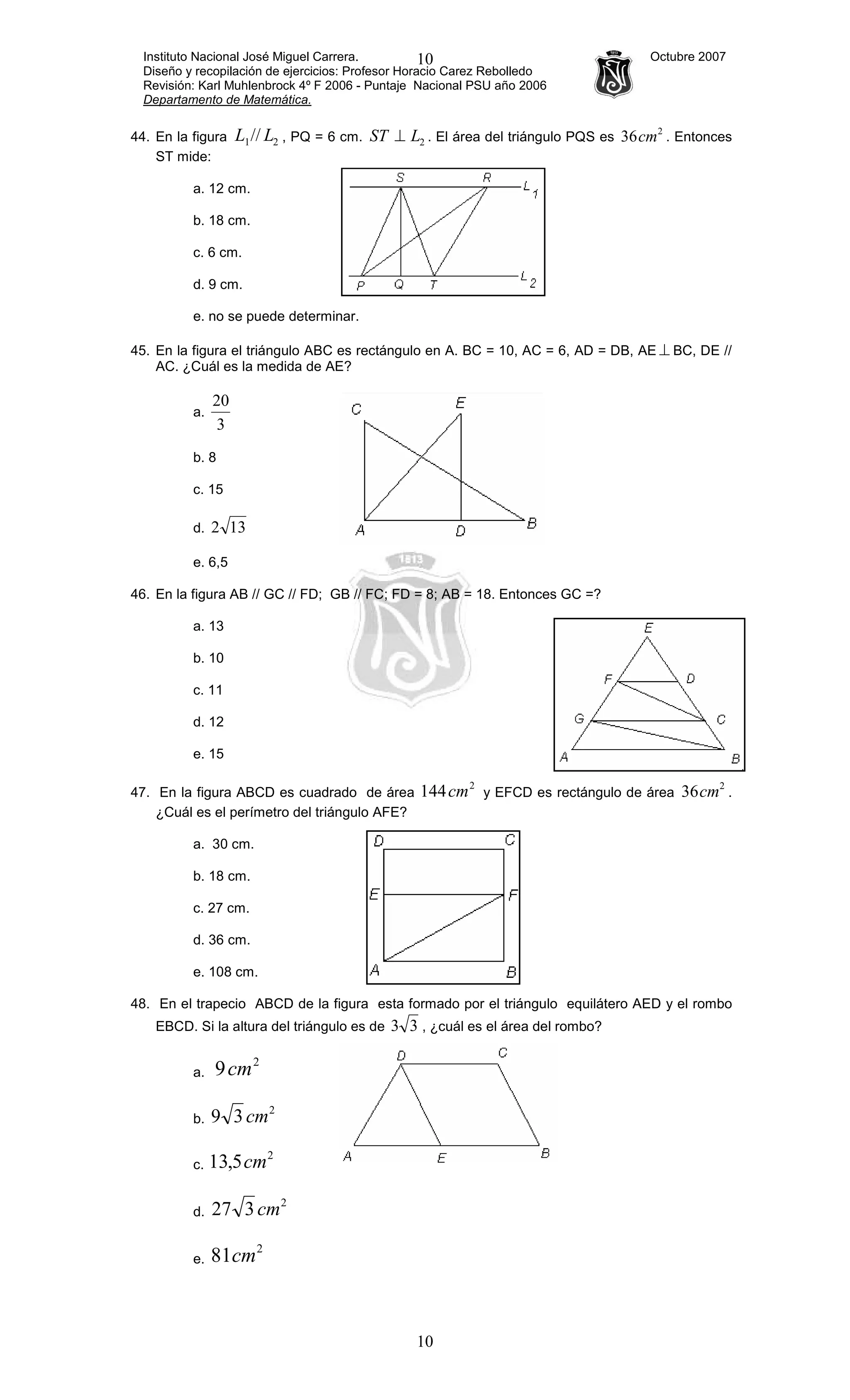 Instituto Nacional José Miguel Carrera. Octubre 2007
Diseño y recopilación de ejercicios: Profesor Horacio Carez Rebolledo
Revisión: Karl Muhlenbrock 4º F 2006 - Puntaje Nacional PSU año 2006
Departamento de Matemática.
10
10
44. En la figura 21// LL , PQ = 6 cm. 2LST ⊥ . El área del triángulo PQS es
2
36cm . Entonces
ST mide:
a. 12 cm.
b. 18 cm.
c. 6 cm.
d. 9 cm.
e. no se puede determinar.
45. En la figura el triángulo ABC es rectángulo en A. BC = 10, AC = 6, AD = DB, AE ⊥ BC, DE //
AC. ¿Cuál es la medida de AE?
a.
3
20
b. 8
c. 15
d. 132
e. 6,5
46. En la figura AB // GC // FD; GB // FC; FD = 8; AB = 18. Entonces GC =?
a. 13
b. 10
c. 11
d. 12
e. 15
47. En la figura ABCD es cuadrado de área
2
144cm y EFCD es rectángulo de área
2
36cm .
¿Cuál es el perímetro del triángulo AFE?
a. 30 cm.
b. 18 cm.
c. 27 cm.
d. 36 cm.
e. 108 cm.
48. En el trapecio ABCD de la figura esta formado por el triángulo equilátero AED y el rombo
EBCD. Si la altura del triángulo es de 33 , ¿cuál es el área del rombo?
a.
2
9cm
b.
2
39 cm
c.
2
5,13 cm
d.
2
327 cm
e.
2
81cm
 