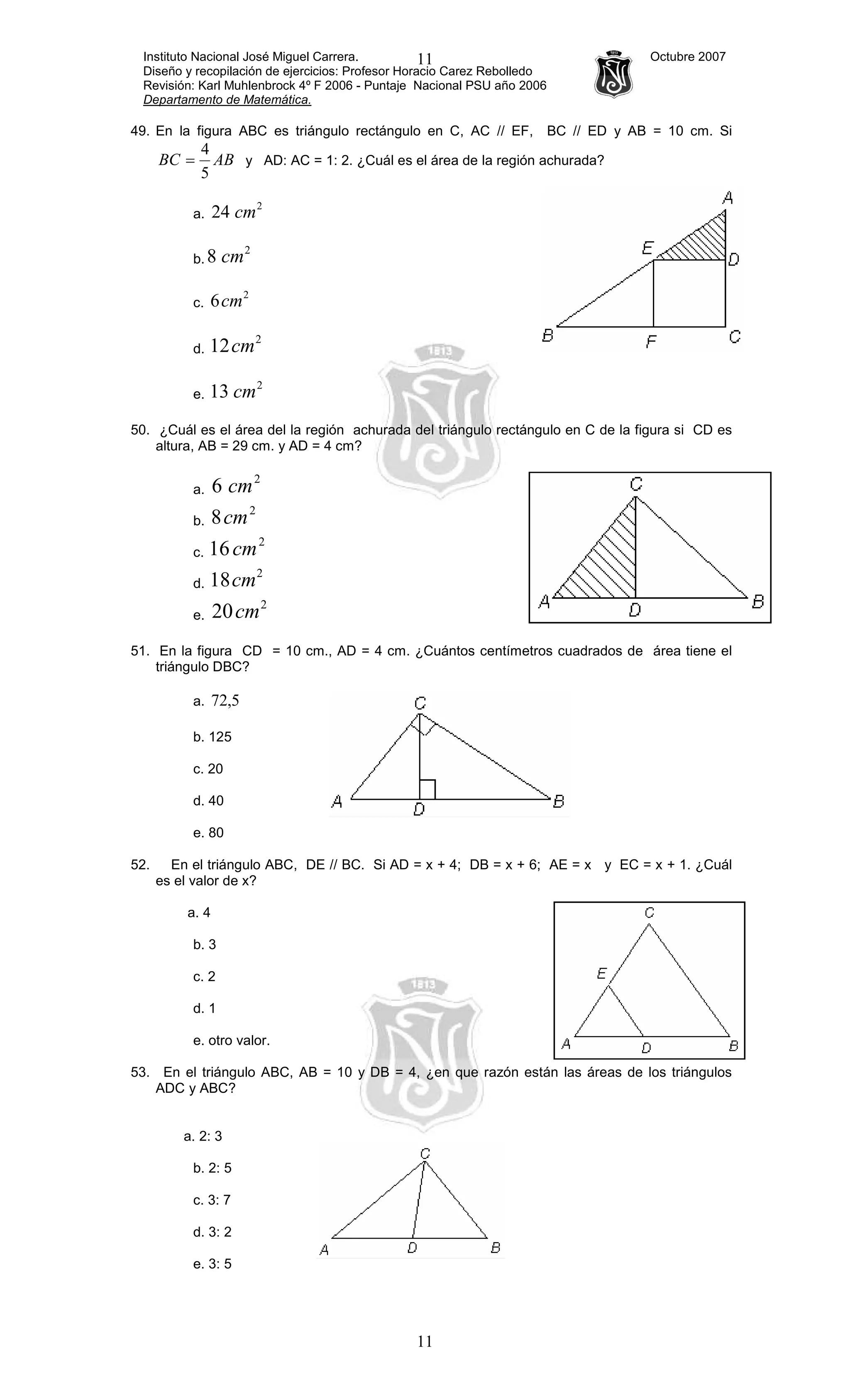 Instituto Nacional José Miguel Carrera. Octubre 2007
Diseño y recopilación de ejercicios: Profesor Horacio Carez Rebolledo
Revisión: Karl Muhlenbrock 4º F 2006 - Puntaje Nacional PSU año 2006
Departamento de Matemática.
11
11
49. En la figura ABC es triángulo rectángulo en C, AC // EF, BC // ED y AB = 10 cm. Si
ABBC
5
4
= y AD: AC = 1: 2. ¿Cuál es el área de la región achurada?
a.
2
24 cm
b.
2
8 cm
c.
2
6cm
d.
2
12cm
e.
2
13 cm
50. ¿Cuál es el área del la región achurada del triángulo rectángulo en C de la figura si CD es
altura, AB = 29 cm. y AD = 4 cm?
a.
2
6 cm
b.
2
8cm
c.
2
16cm
d.
2
18cm
e.
2
20cm
51. En la figura CD = 10 cm., AD = 4 cm. ¿Cuántos centímetros cuadrados de área tiene el
triángulo DBC?
a. 5,72
b. 125
c. 20
d. 40
e. 80
52. En el triángulo ABC, DE // BC. Si AD = x + 4; DB = x + 6; AE = x y EC = x + 1. ¿Cuál
es el valor de x?
a. 4
b. 3
c. 2
d. 1
e. otro valor.
53. En el triángulo ABC, AB = 10 y DB = 4, ¿en que razón están las áreas de los triángulos
ADC y ABC?
a. 2: 3
b. 2: 5
c. 3: 7
d. 3: 2
e. 3: 5
 