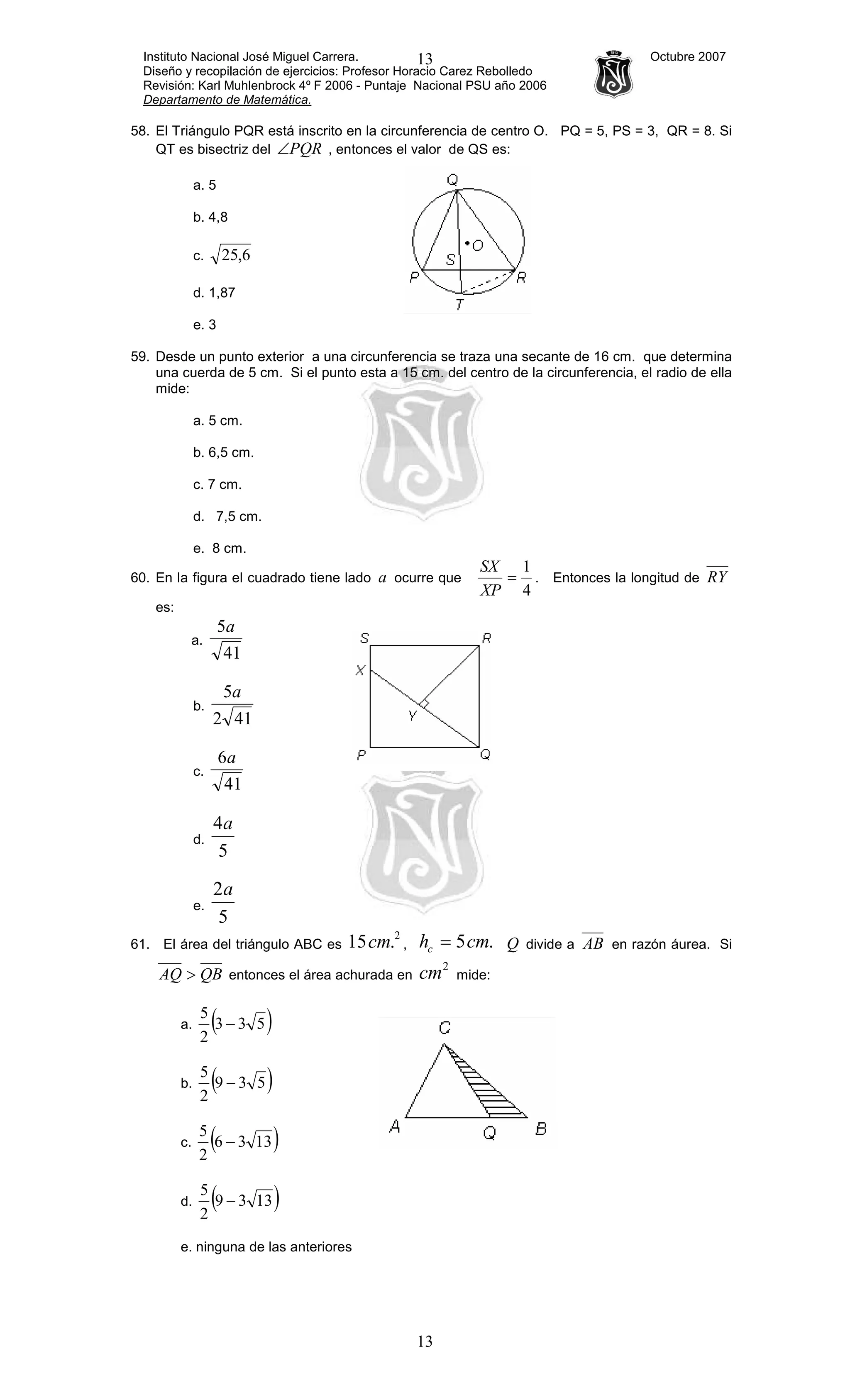 Instituto Nacional José Miguel Carrera. Octubre 2007
Diseño y recopilación de ejercicios: Profesor Horacio Carez Rebolledo
Revisión: Karl Muhlenbrock 4º F 2006 - Puntaje Nacional PSU año 2006
Departamento de Matemática.
13
13
58. El Triángulo PQR está inscrito en la circunferencia de centro O. PQ = 5, PS = 3, QR = 8. Si
QT es bisectriz del PQR∠ , entonces el valor de QS es:
a. 5
b. 4,8
c. 6,25
d. 1,87
e. 3
59. Desde un punto exterior a una circunferencia se traza una secante de 16 cm. que determina
una cuerda de 5 cm. Si el punto esta a 15 cm. del centro de la circunferencia, el radio de ella
mide:
a. 5 cm.
b. 6,5 cm.
c. 7 cm.
d. 7,5 cm.
e. 8 cm.
60. En la figura el cuadrado tiene lado a ocurre que
4
1
=
XP
SX
. Entonces la longitud de RY
es:
a.
41
5a
b.
412
5a
c.
41
6a
d.
5
4a
e.
5
2a
61. El área del triángulo ABC es
2
.15cm , .5cmhc = Q divide a AB en razón áurea. Si
QBAQ > entonces el área achurada en
2
cm mide:
a. ( )533
2
5
−
b. ( )539
2
5
−
c. ( )1336
2
5
−
d. ( )1339
2
5
−
e. ninguna de las anteriores
 