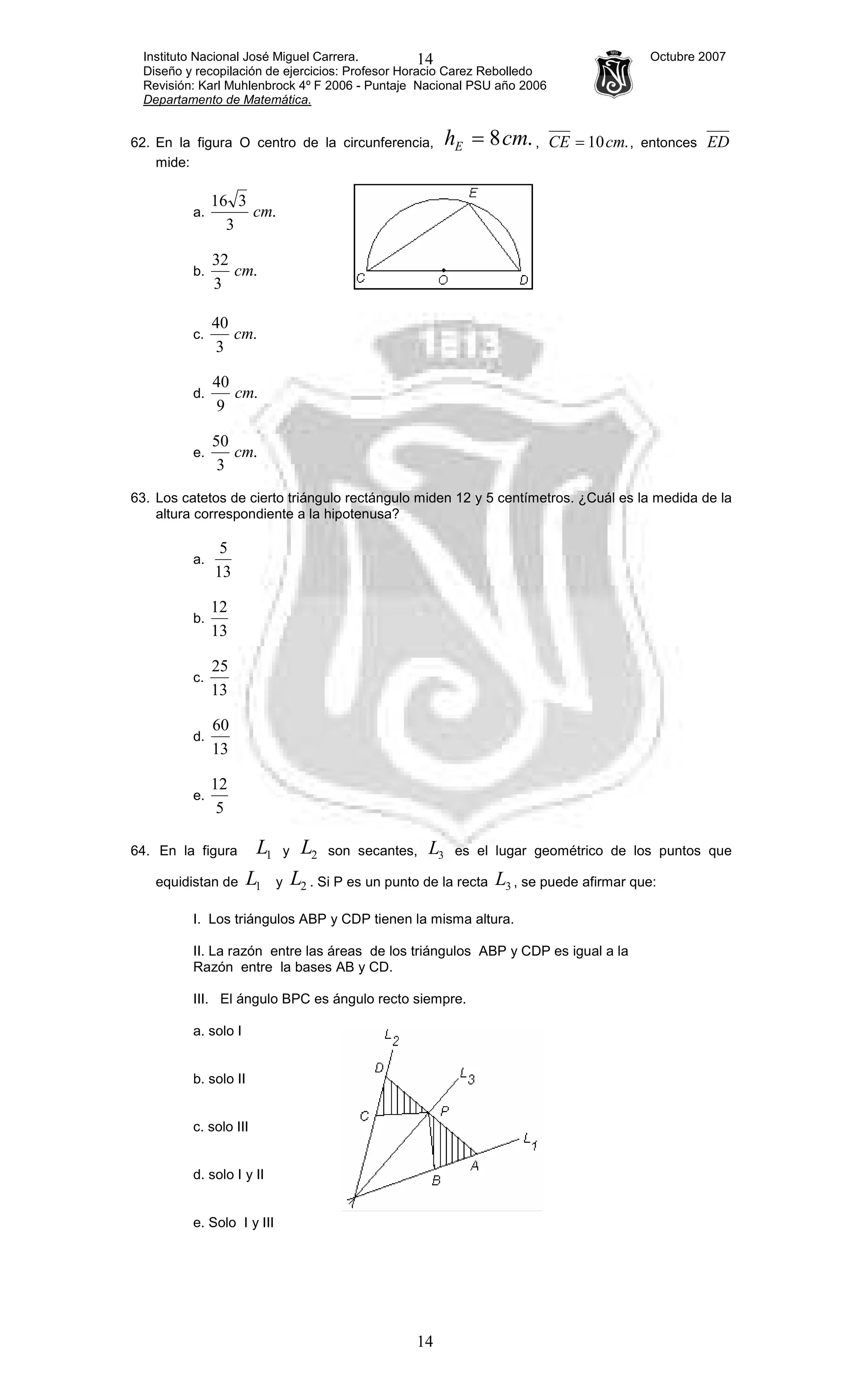 Instituto Nacional José Miguel Carrera. Octubre 2007
Diseño y recopilación de ejercicios: Profesor Horacio Carez Rebolledo
Revisión: Karl Muhlenbrock 4º F 2006 - Puntaje Nacional PSU año 2006
Departamento de Matemática.
14
14
62. En la figura O centro de la circunferencia, .8cmhE = , .10cmCE = , entonces ED
mide:
a. .
3
316
cm
b. .
3
32
cm
c. .
3
40
cm
d. .
9
40
cm
e. .
3
50
cm
63. Los catetos de cierto triángulo rectángulo miden 12 y 5 centímetros. ¿Cuál es la medida de la
altura correspondiente a la hipotenusa?
a.
13
5
b.
13
12
c.
13
25
d.
13
60
e.
5
12
64. En la figura 1L y 2L son secantes, 3L es el lugar geométrico de los puntos que
equidistan de 1L y 2L . Si P es un punto de la recta 3L , se puede afirmar que:
I. Los triángulos ABP y CDP tienen la misma altura.
II. La razón entre las áreas de los triángulos ABP y CDP es igual a la
Razón entre la bases AB y CD.
III. El ángulo BPC es ángulo recto siempre.
a. solo I
b. solo II
c. solo III
d. solo I y II
e. Solo I y III
 