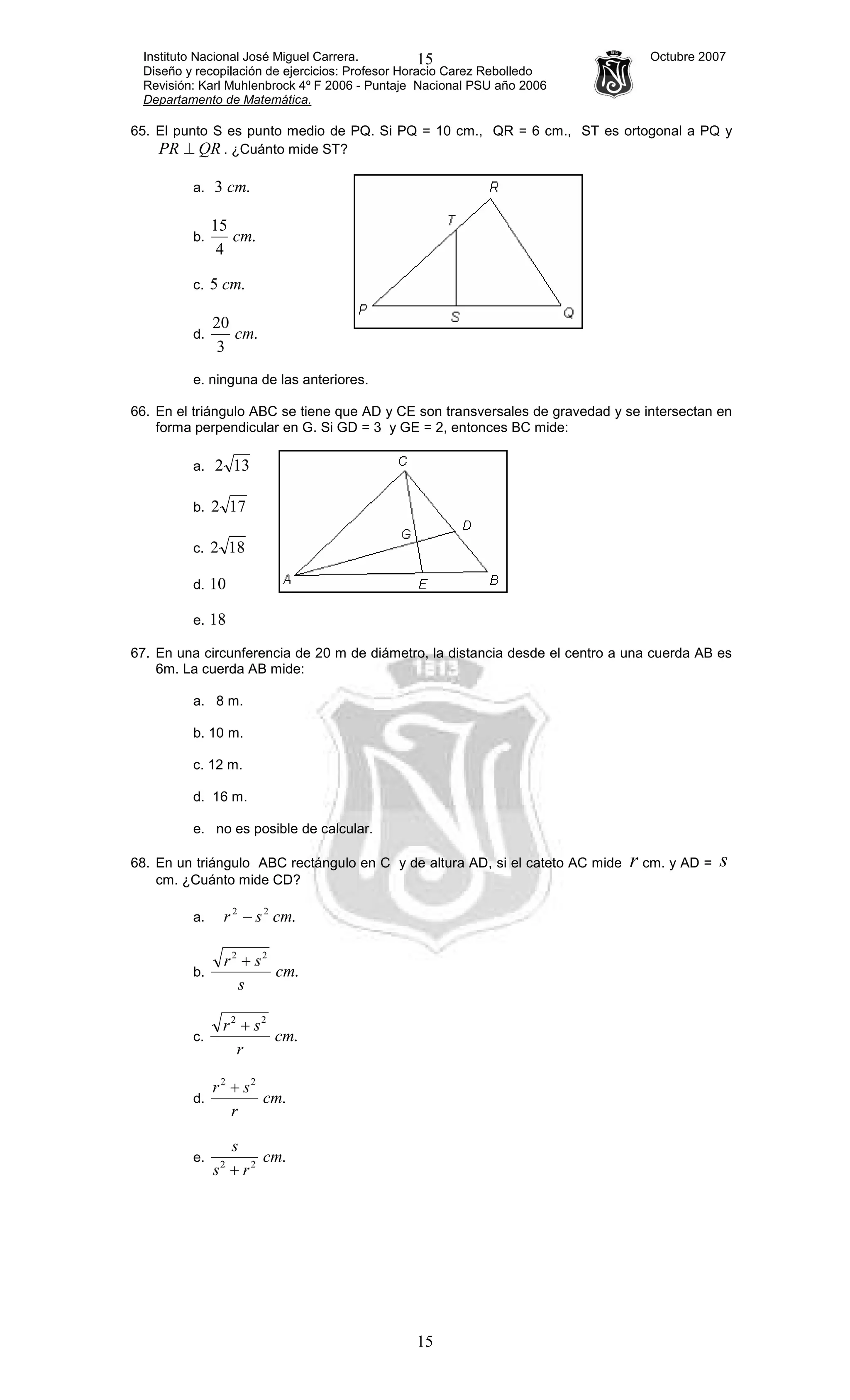 Instituto Nacional José Miguel Carrera. Octubre 2007
Diseño y recopilación de ejercicios: Profesor Horacio Carez Rebolledo
Revisión: Karl Muhlenbrock 4º F 2006 - Puntaje Nacional PSU año 2006
Departamento de Matemática.
15
15
65. El punto S es punto medio de PQ. Si PQ = 10 cm., QR = 6 cm., ST es ortogonal a PQ y
QRPR ⊥ . ¿Cuánto mide ST?
a. .3 cm
b. .
4
15
cm
c. .5 cm
d. .
3
20
cm
e. ninguna de las anteriores.
66. En el triángulo ABC se tiene que AD y CE son transversales de gravedad y se intersectan en
forma perpendicular en G. Si GD = 3 y GE = 2, entonces BC mide:
a. 132
b. 172
c. 182
d. 10
e. 18
67. En una circunferencia de 20 m de diámetro, la distancia desde el centro a una cuerda AB es
6m. La cuerda AB mide:
a. 8 m.
b. 10 m.
c. 12 m.
d. 16 m.
e. no es posible de calcular.
68. En un triángulo ABC rectángulo en C y de altura AD, si el cateto AC mide r cm. y AD = s
cm. ¿Cuánto mide CD?
a. .22
cmsr −
b. .
22
cm
s
sr +
c. .
22
cm
r
sr +
d. .
22
cm
r
sr +
e. .22
cm
rs
s
+
 