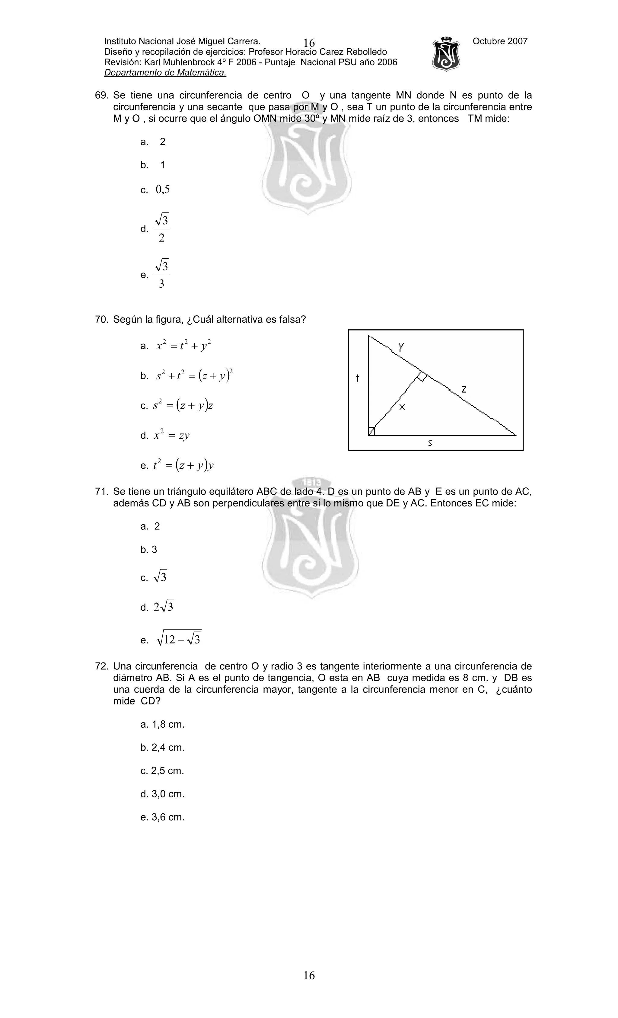 Instituto Nacional José Miguel Carrera. Octubre 2007
Diseño y recopilación de ejercicios: Profesor Horacio Carez Rebolledo
Revisión: Karl Muhlenbrock 4º F 2006 - Puntaje Nacional PSU año 2006
Departamento de Matemática.
16
16
69. Se tiene una circunferencia de centro O y una tangente MN donde N es punto de la
circunferencia y una secante que pasa por M y O , sea T un punto de la circunferencia entre
M y O , si ocurre que el ángulo OMN mide 30º y MN mide raíz de 3, entonces TM mide:
a. 2
b. 1
c. 5,0
d.
2
3
e.
3
3
70. Según la figura, ¿Cuál alternativa es falsa?
a.
222
ytx +=
b. ( )222
yzts +=+
c. ( )zyzs +=2
d. zyx =2
e. ( )yyzt +=2
71. Se tiene un triángulo equilátero ABC de lado 4. D es un punto de AB y E es un punto de AC,
además CD y AB son perpendiculares entre si lo mismo que DE y AC. Entonces EC mide:
a. 2
b. 3
c. 3
d. 32
e. 312 −
72. Una circunferencia de centro O y radio 3 es tangente interiormente a una circunferencia de
diámetro AB. Si A es el punto de tangencia, O esta en AB cuya medida es 8 cm. y DB es
una cuerda de la circunferencia mayor, tangente a la circunferencia menor en C, ¿cuánto
mide CD?
a. 1,8 cm.
b. 2,4 cm.
c. 2,5 cm.
d. 3,0 cm.
e. 3,6 cm.
 