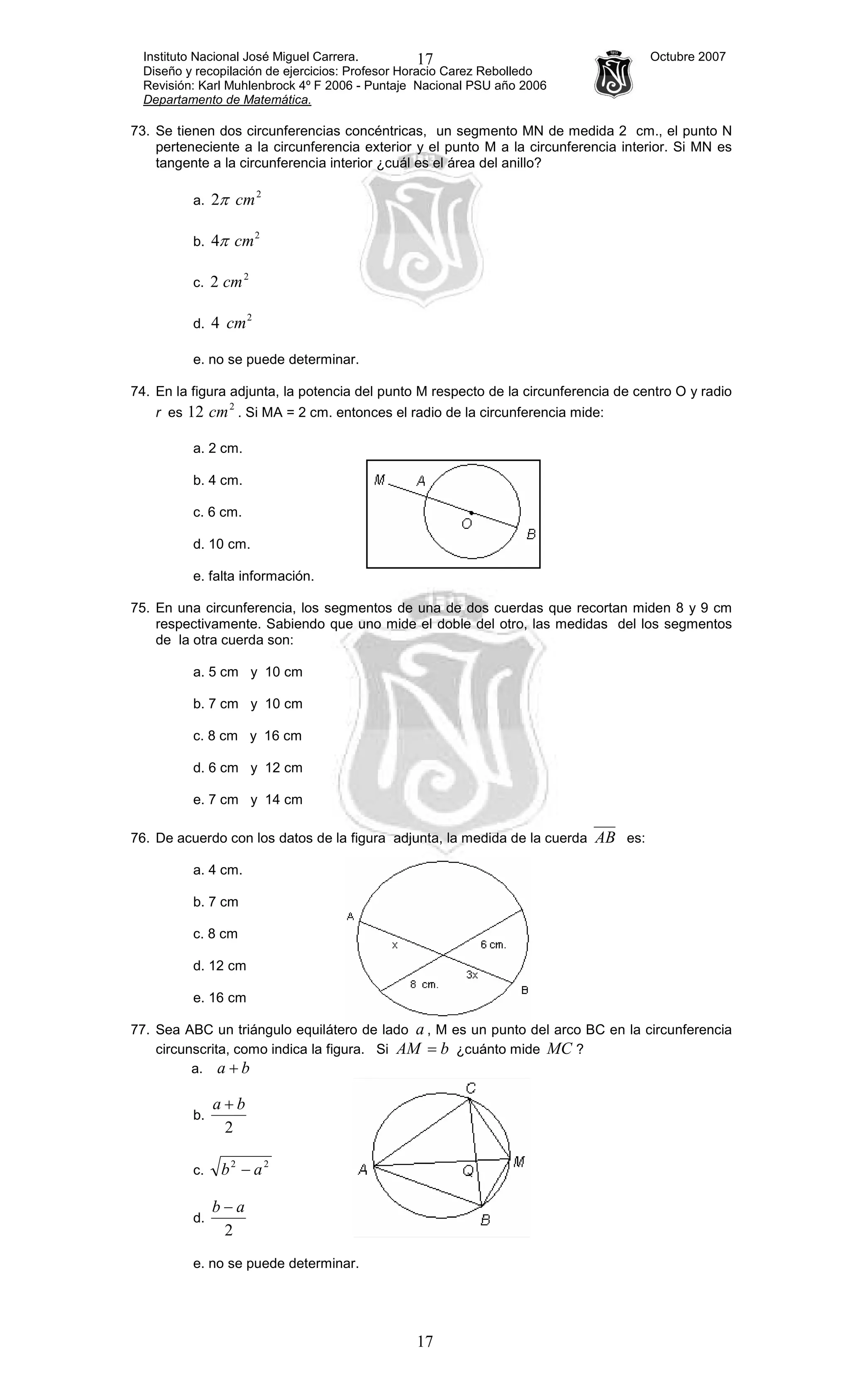 Instituto Nacional José Miguel Carrera. Octubre 2007
Diseño y recopilación de ejercicios: Profesor Horacio Carez Rebolledo
Revisión: Karl Muhlenbrock 4º F 2006 - Puntaje Nacional PSU año 2006
Departamento de Matemática.
17
17
73. Se tienen dos circunferencias concéntricas, un segmento MN de medida 2 cm., el punto N
perteneciente a la circunferencia exterior y el punto M a la circunferencia interior. Si MN es
tangente a la circunferencia interior ¿cuál es el área del anillo?
a.
2
2 cmπ
b.
2
4 cmπ
c.
2
2 cm
d.
2
4 cm
e. no se puede determinar.
74. En la figura adjunta, la potencia del punto M respecto de la circunferencia de centro O y radio
r es
2
12 cm . Si MA = 2 cm. entonces el radio de la circunferencia mide:
a. 2 cm.
b. 4 cm.
c. 6 cm.
d. 10 cm.
e. falta información.
75. En una circunferencia, los segmentos de una de dos cuerdas que recortan miden 8 y 9 cm
respectivamente. Sabiendo que uno mide el doble del otro, las medidas del los segmentos
de la otra cuerda son:
a. 5 cm y 10 cm
b. 7 cm y 10 cm
c. 8 cm y 16 cm
d. 6 cm y 12 cm
e. 7 cm y 14 cm
76. De acuerdo con los datos de la figura adjunta, la medida de la cuerda AB es:
a. 4 cm.
b. 7 cm
c. 8 cm
d. 12 cm
e. 16 cm
77. Sea ABC un triángulo equilátero de lado a , M es un punto del arco BC en la circunferencia
circunscrita, como indica la figura. Si bAM = ¿cuánto mide MC ?
a. ba +
b.
2
ba +
c.
22
ab −
d.
2
ab −
e. no se puede determinar.
 