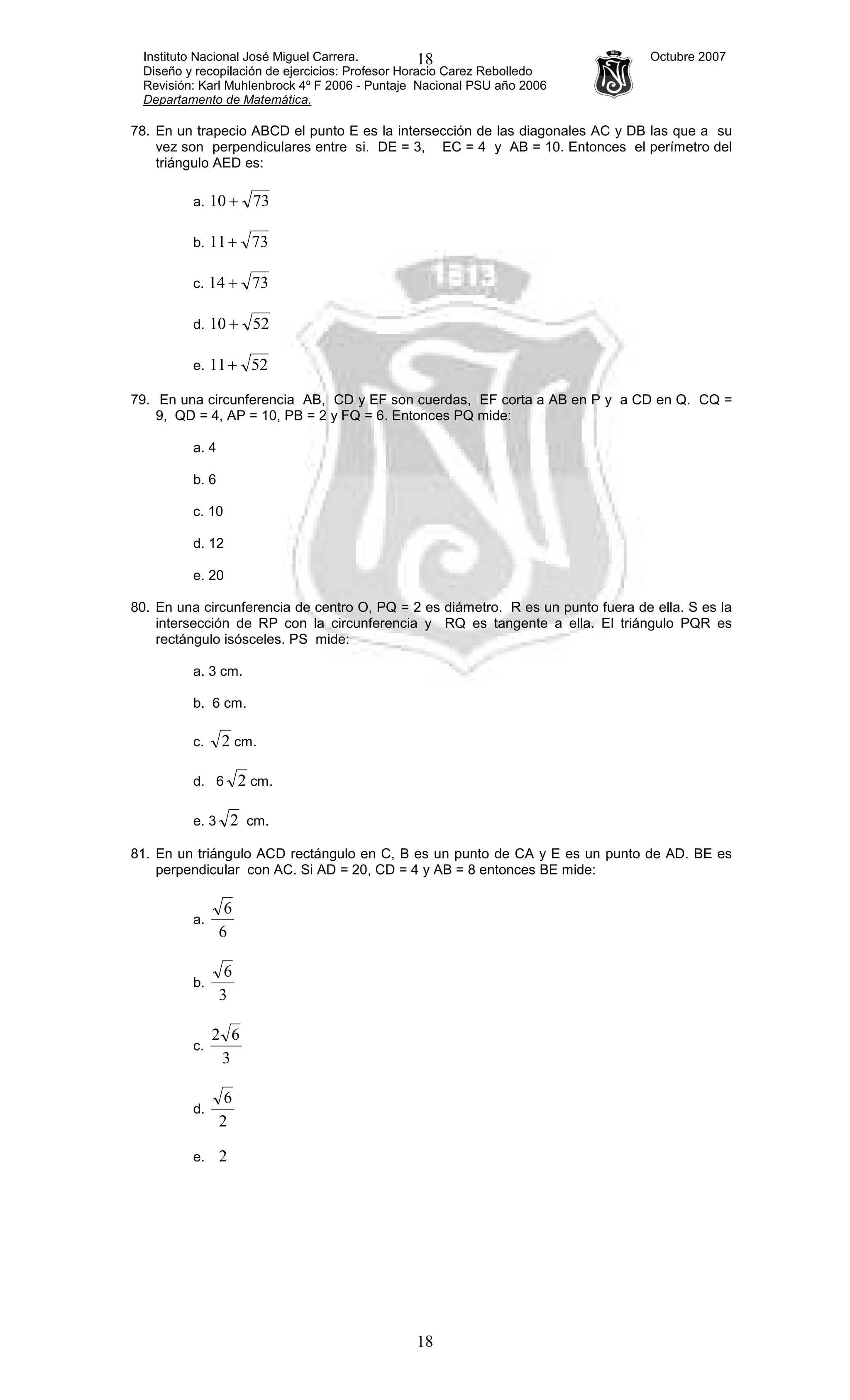 Instituto Nacional José Miguel Carrera. Octubre 2007
Diseño y recopilación de ejercicios: Profesor Horacio Carez Rebolledo
Revisión: Karl Muhlenbrock 4º F 2006 - Puntaje Nacional PSU año 2006
Departamento de Matemática.
18
18
78. En un trapecio ABCD el punto E es la intersección de las diagonales AC y DB las que a su
vez son perpendiculares entre si. DE = 3, EC = 4 y AB = 10. Entonces el perímetro del
triángulo AED es:
a. 7310 +
b. 7311+
c. 7314 +
d. 5210 +
e. 5211+
79. En una circunferencia AB, CD y EF son cuerdas, EF corta a AB en P y a CD en Q. CQ =
9, QD = 4, AP = 10, PB = 2 y FQ = 6. Entonces PQ mide:
a. 4
b. 6
c. 10
d. 12
e. 20
80. En una circunferencia de centro O, PQ = 2 es diámetro. R es un punto fuera de ella. S es la
intersección de RP con la circunferencia y RQ es tangente a ella. El triángulo PQR es
rectángulo isósceles. PS mide:
a. 3 cm.
b. 6 cm.
c. 2 cm.
d. 6 2 cm.
e. 3 2 cm.
81. En un triángulo ACD rectángulo en C, B es un punto de CA y E es un punto de AD. BE es
perpendicular con AC. Si AD = 20, CD = 4 y AB = 8 entonces BE mide:
a.
6
6
b.
3
6
c.
3
62
d.
2
6
e. 2
 