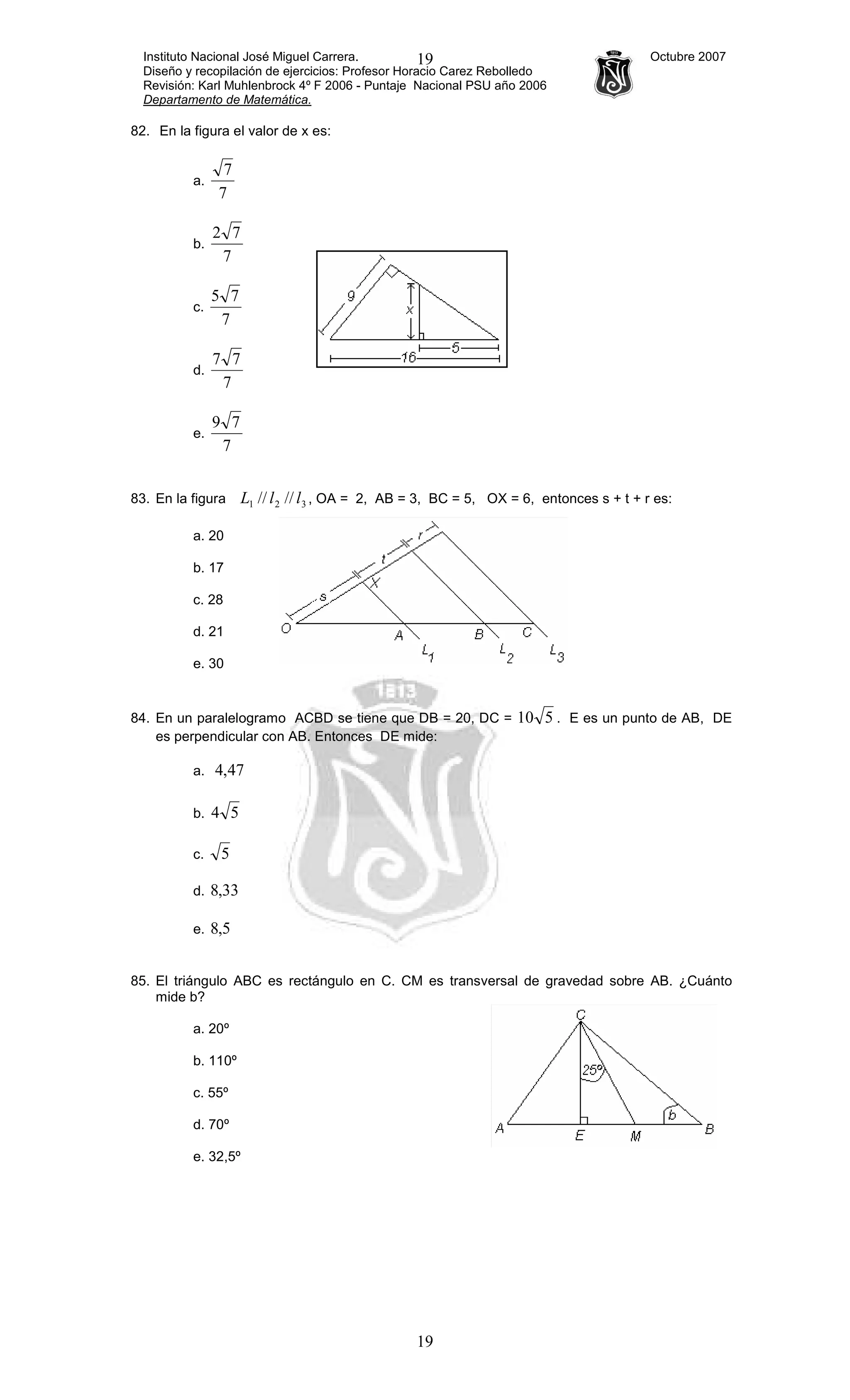 Instituto Nacional José Miguel Carrera. Octubre 2007
Diseño y recopilación de ejercicios: Profesor Horacio Carez Rebolledo
Revisión: Karl Muhlenbrock 4º F 2006 - Puntaje Nacional PSU año 2006
Departamento de Matemática.
19
19
82. En la figura el valor de x es:
a.
7
7
b.
7
72
c.
7
75
d.
7
77
e.
7
79
83. En la figura 321 //// llL , OA = 2, AB = 3, BC = 5, OX = 6, entonces s + t + r es:
a. 20
b. 17
c. 28
d. 21
e. 30
84. En un paralelogramo ACBD se tiene que DB = 20, DC = 510 . E es un punto de AB, DE
es perpendicular con AB. Entonces DE mide:
a. 47,4
b. 54
c. 5
d. 33,8
e. 5,8
85. El triángulo ABC es rectángulo en C. CM es transversal de gravedad sobre AB. ¿Cuánto
mide b?
a. 20º
b. 110º
c. 55º
d. 70º
e. 32,5º
 