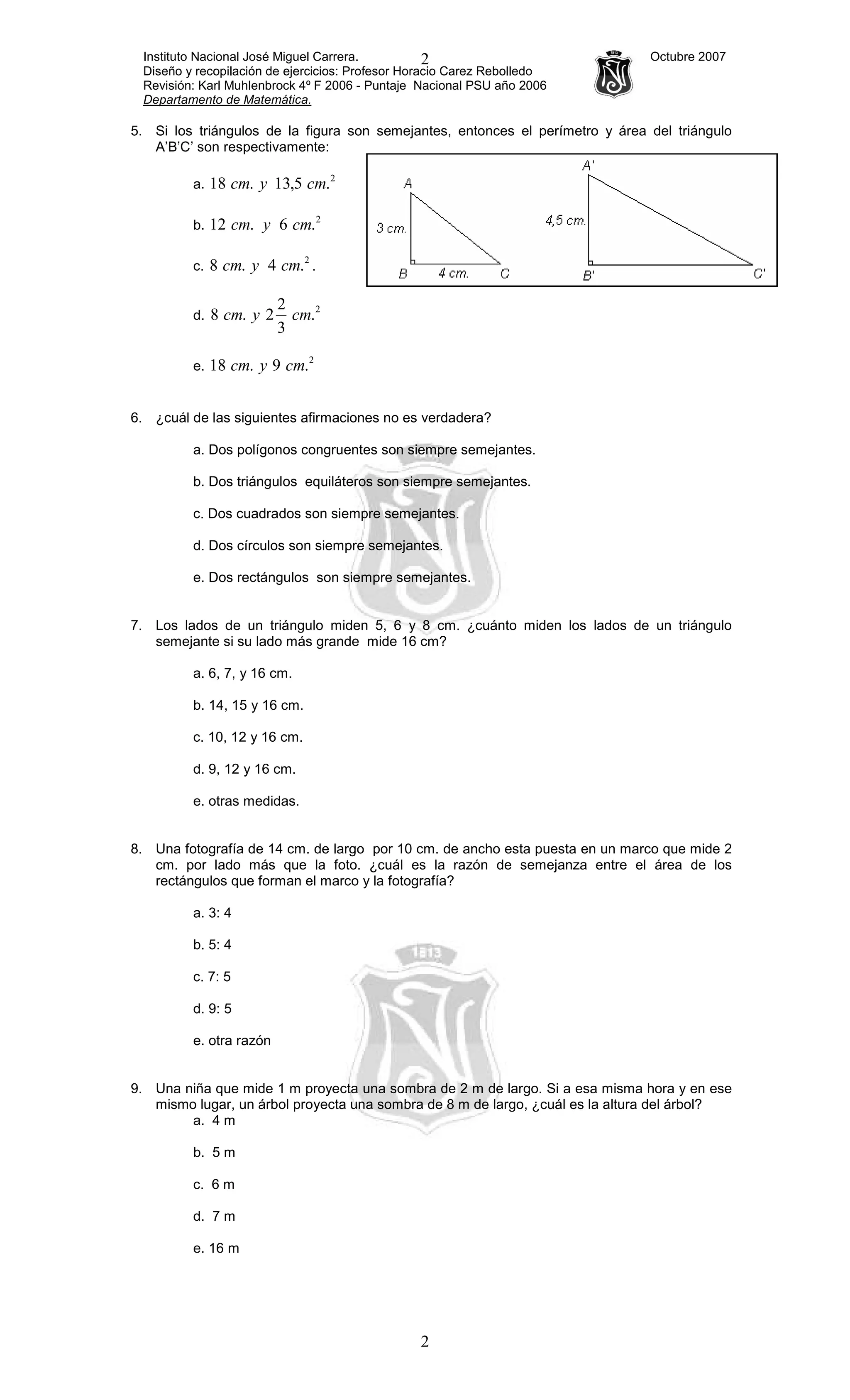 Instituto Nacional José Miguel Carrera. Octubre 2007
Diseño y recopilación de ejercicios: Profesor Horacio Carez Rebolledo
Revisión: Karl Muhlenbrock 4º F 2006 - Puntaje Nacional PSU año 2006
Departamento de Matemática.
2
2
5. Si los triángulos de la figura son semejantes, entonces el perímetro y área del triángulo
A’B’C’ son respectivamente:
a.
2
.5,13.18 cmycm
b.
2
.6.12 cmycm
c.
2
.4.8 cmycm .
d.
2
.
3
2
2.8 cmycm
e.
2
.9.18 cmycm
6. ¿cuál de las siguientes afirmaciones no es verdadera?
a. Dos polígonos congruentes son siempre semejantes.
b. Dos triángulos equiláteros son siempre semejantes.
c. Dos cuadrados son siempre semejantes.
d. Dos círculos son siempre semejantes.
e. Dos rectángulos son siempre semejantes.
7. Los lados de un triángulo miden 5, 6 y 8 cm. ¿cuánto miden los lados de un triángulo
semejante si su lado más grande mide 16 cm?
a. 6, 7, y 16 cm.
b. 14, 15 y 16 cm.
c. 10, 12 y 16 cm.
d. 9, 12 y 16 cm.
e. otras medidas.
8. Una fotografía de 14 cm. de largo por 10 cm. de ancho esta puesta en un marco que mide 2
cm. por lado más que la foto. ¿cuál es la razón de semejanza entre el área de los
rectángulos que forman el marco y la fotografía?
a. 3: 4
b. 5: 4
c. 7: 5
d. 9: 5
e. otra razón
9. Una niña que mide 1 m proyecta una sombra de 2 m de largo. Si a esa misma hora y en ese
mismo lugar, un árbol proyecta una sombra de 8 m de largo, ¿cuál es la altura del árbol?
a. 4 m
b. 5 m
c. 6 m
d. 7 m
e. 16 m
 