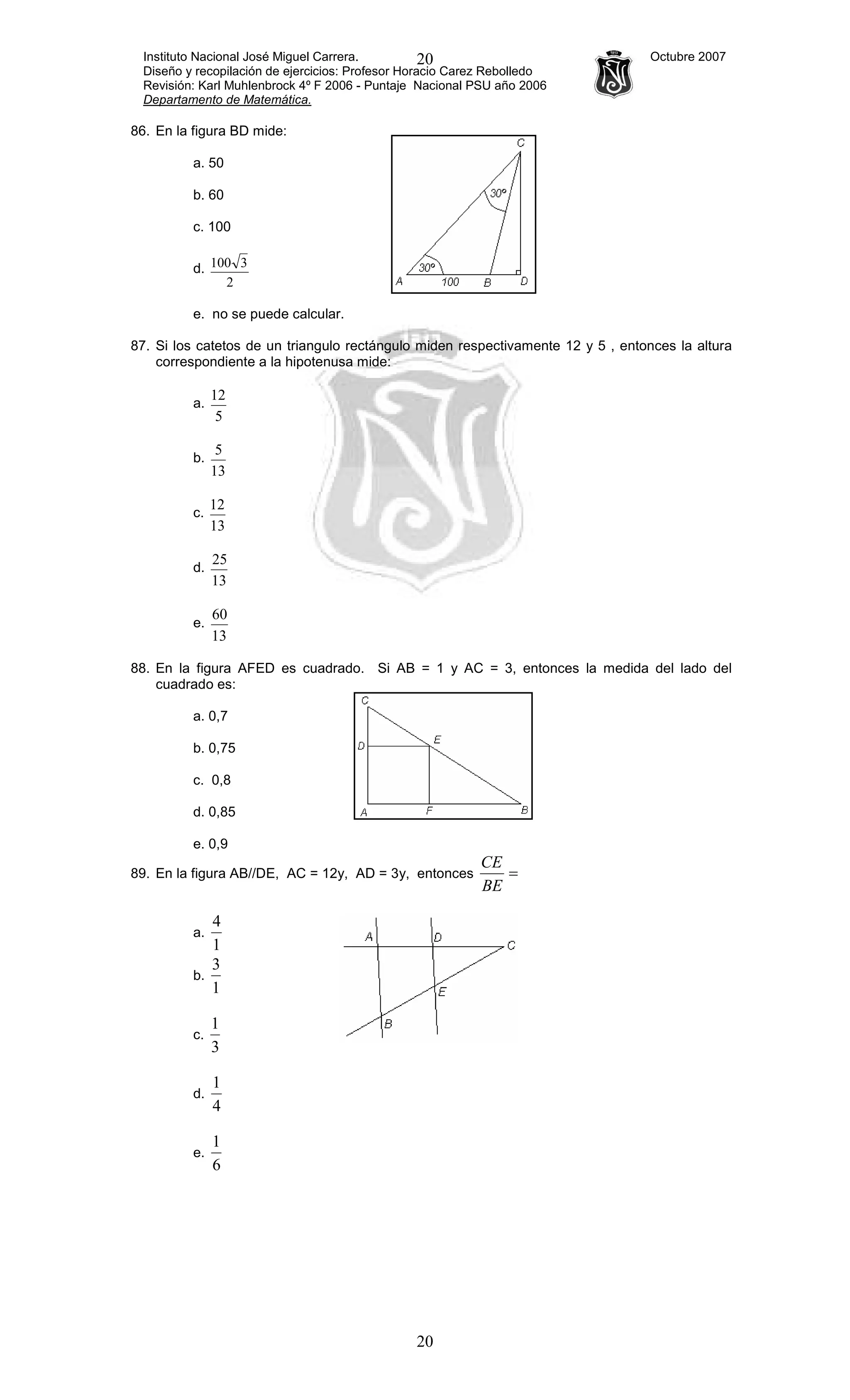 Instituto Nacional José Miguel Carrera. Octubre 2007
Diseño y recopilación de ejercicios: Profesor Horacio Carez Rebolledo
Revisión: Karl Muhlenbrock 4º F 2006 - Puntaje Nacional PSU año 2006
Departamento de Matemática.
20
20
86. En la figura BD mide:
a. 50
b. 60
c. 100
d.
2
3100
e. no se puede calcular.
87. Si los catetos de un triangulo rectángulo miden respectivamente 12 y 5 , entonces la altura
correspondiente a la hipotenusa mide:
a.
5
12
b.
13
5
c.
13
12
d.
13
25
e.
13
60
88. En la figura AFED es cuadrado. Si AB = 1 y AC = 3, entonces la medida del lado del
cuadrado es:
a. 0,7
b. 0,75
c. 0,8
d. 0,85
e. 0,9
89. En la figura AB//DE, AC = 12y, AD = 3y, entonces =
BE
CE
a.
1
4
b.
1
3
c.
3
1
d.
4
1
e.
6
1
 