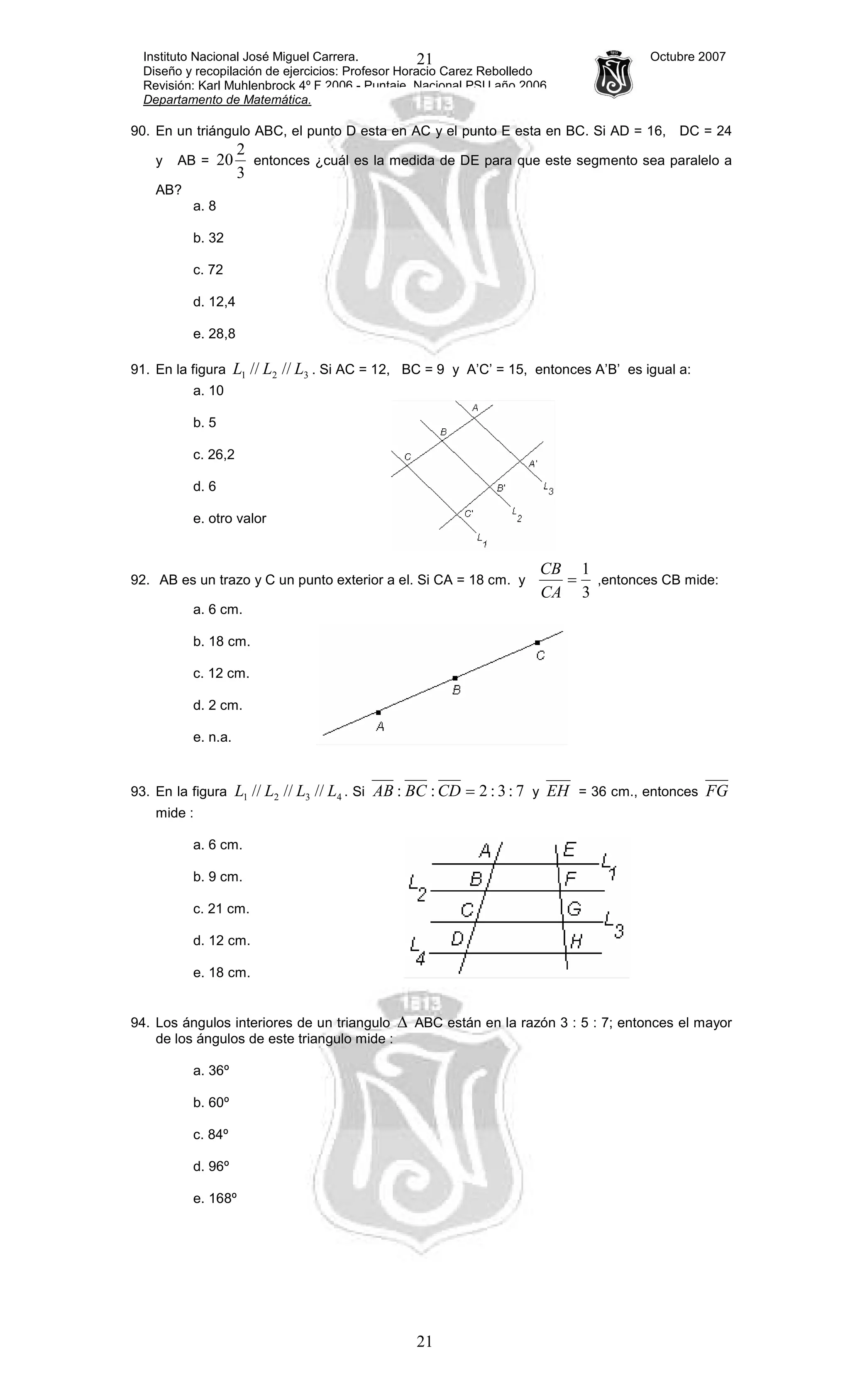 Instituto Nacional José Miguel Carrera. Octubre 2007
Diseño y recopilación de ejercicios: Profesor Horacio Carez Rebolledo
Revisión: Karl Muhlenbrock 4º F 2006 - Puntaje Nacional PSU año 2006
Departamento de Matemática.
21
21
90. En un triángulo ABC, el punto D esta en AC y el punto E esta en BC. Si AD = 16, DC = 24
y AB =
3
2
20 entonces ¿cuál es la medida de DE para que este segmento sea paralelo a
AB?
a. 8
b. 32
c. 72
d. 12,4
e. 28,8
91. En la figura 321 //// LLL . Si AC = 12, BC = 9 y A’C’ = 15, entonces A’B’ es igual a:
a. 10
b. 5
c. 26,2
d. 6
e. otro valor
92. AB es un trazo y C un punto exterior a el. Si CA = 18 cm. y
3
1
=
CA
CB
,entonces CB mide:
a. 6 cm.
b. 18 cm.
c. 12 cm.
d. 2 cm.
e. n.a.
93. En la figura 4321 ////// LLLL . Si 7:3:2:: =CDBCAB y EH = 36 cm., entonces FG
mide :
a. 6 cm.
b. 9 cm.
c. 21 cm.
d. 12 cm.
e. 18 cm.
94. Los ángulos interiores de un triangulo ∆ ABC están en la razón 3 : 5 : 7; entonces el mayor
de los ángulos de este triangulo mide :
a. 36º
b. 60º
c. 84º
d. 96º
e. 168º
 