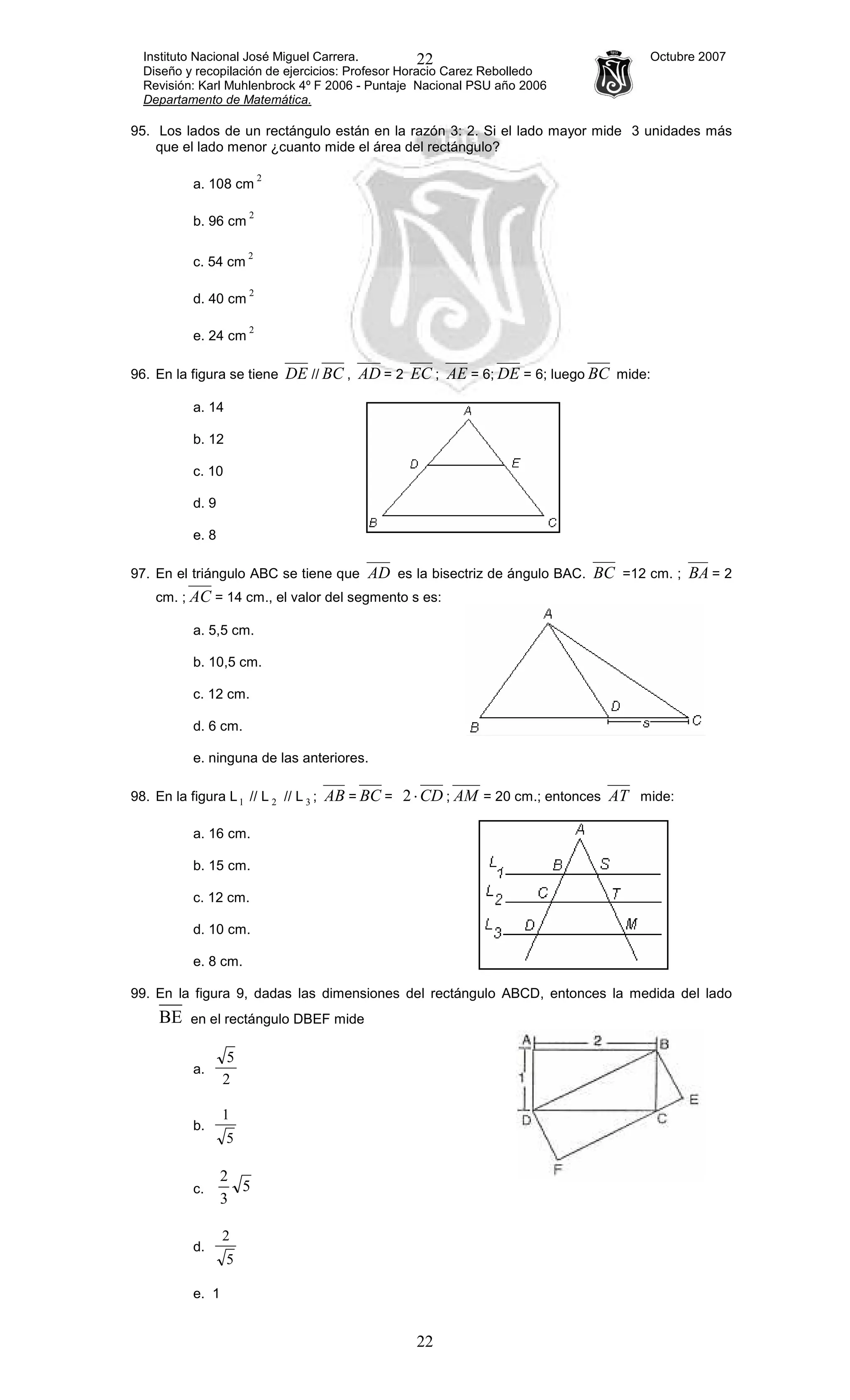 Instituto Nacional José Miguel Carrera. Octubre 2007
Diseño y recopilación de ejercicios: Profesor Horacio Carez Rebolledo
Revisión: Karl Muhlenbrock 4º F 2006 - Puntaje Nacional PSU año 2006
Departamento de Matemática.
22
22
95. Los lados de un rectángulo están en la razón 3: 2. Si el lado mayor mide 3 unidades más
que el lado menor ¿cuanto mide el área del rectángulo?
a. 108 cm
2
b. 96 cm
2
c. 54 cm
2
d. 40 cm
2
e. 24 cm
2
96. En la figura se tiene DE // BC , AD = 2 EC ; AE = 6; DE = 6; luego BC mide:
a. 14
b. 12
c. 10
d. 9
e. 8
97. En el triángulo ABC se tiene que AD es la bisectriz de ángulo BAC. BC =12 cm. ; BA = 2
cm. ; AC = 14 cm., el valor del segmento s es:
a. 5,5 cm.
b. 10,5 cm.
c. 12 cm.
d. 6 cm.
e. ninguna de las anteriores.
98. En la figura L1 // L 2 // L 3 ; AB = BC = CD⋅2 ; AM = 20 cm.; entonces AT mide:
a. 16 cm.
b. 15 cm.
c. 12 cm.
d. 10 cm.
e. 8 cm.
99. En la figura 9, dadas las dimensiones del rectángulo ABCD, entonces la medida del lado
BE en el rectángulo DBEF mide
a.
2
5
b.
5
1
c. 5
3
2
d.
5
2
e. 1
 