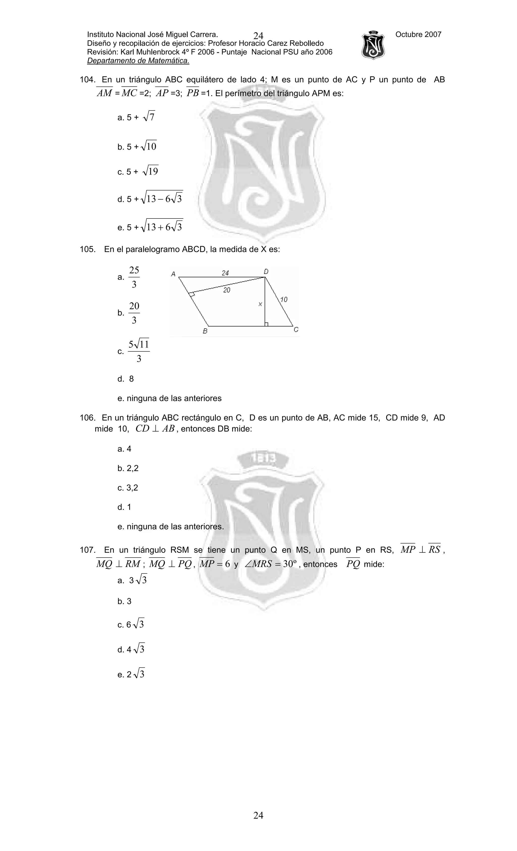 Instituto Nacional José Miguel Carrera. Octubre 2007
Diseño y recopilación de ejercicios: Profesor Horacio Carez Rebolledo
Revisión: Karl Muhlenbrock 4º F 2006 - Puntaje Nacional PSU año 2006
Departamento de Matemática.
24
24
104. En un triángulo ABC equilátero de lado 4; M es un punto de AC y P un punto de AB
AM = MC =2; AP =3; PB =1. El perímetro del triángulo APM es:
a. 5 + 7
b. 5 + 10
c. 5 + 19
d. 5 + 3613 −
e. 5 + 3613 +
105. En el paralelogramo ABCD, la medida de X es:
a.
3
25
b.
3
20
c.
3
115
d. 8
e. ninguna de las anteriores
106. En un triángulo ABC rectángulo en C, D es un punto de AB, AC mide 15, CD mide 9, AD
mide 10, ABCD ⊥ , entonces DB mide:
a. 4
b. 2,2
c. 3,2
d. 1
e. ninguna de las anteriores.
107. En un triángulo RSM se tiene un punto Q en MS, un punto P en RS, MP RS⊥ ,
MQ RM⊥ ; MQ PQ⊥ , 6=MP y º30=∠MRS , entonces PQ mide:
a. 3 3
b. 3
c. 6 3
d. 4 3
e. 2 3
 