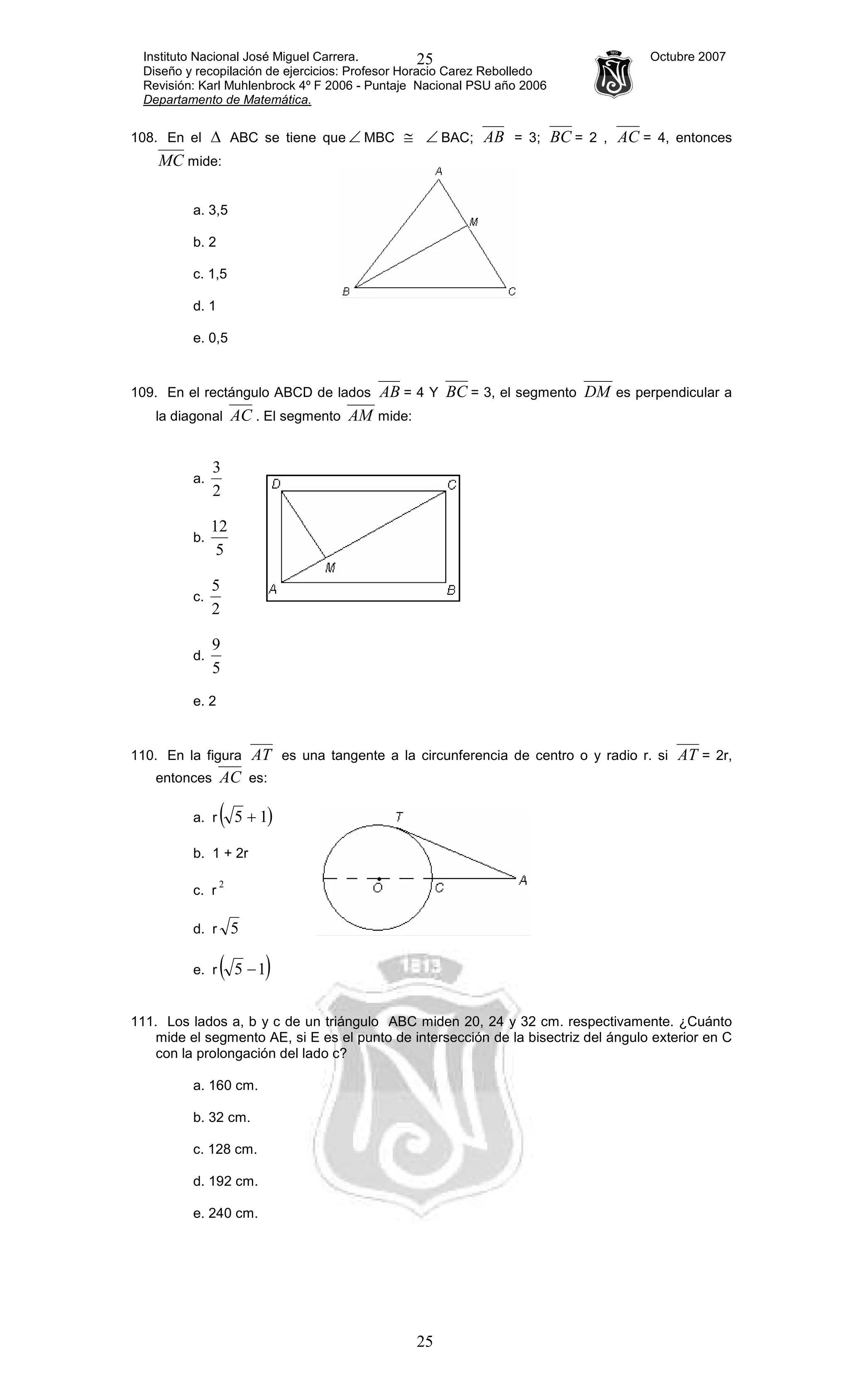 Instituto Nacional José Miguel Carrera. Octubre 2007
Diseño y recopilación de ejercicios: Profesor Horacio Carez Rebolledo
Revisión: Karl Muhlenbrock 4º F 2006 - Puntaje Nacional PSU año 2006
Departamento de Matemática.
25
25
108. En el ∆ ABC se tiene que ∠ MBC ≅ ∠ BAC; AB = 3; BC = 2 , AC = 4, entonces
MC mide:
a. 3,5
b. 2
c. 1,5
d. 1
e. 0,5
109. En el rectángulo ABCD de lados AB = 4 Y BC = 3, el segmento DM es perpendicular a
la diagonal AC . El segmento AM mide:
a.
2
3
b.
5
12
c.
2
5
d.
5
9
e. 2
110. En la figura AT es una tangente a la circunferencia de centro o y radio r. si AT = 2r,
entonces AC es:
a. r ( +5 )1
b. 1 + 2r
c. r
2
d. r 5
e. r ( )15 −
111. Los lados a, b y c de un triángulo ABC miden 20, 24 y 32 cm. respectivamente. ¿Cuánto
mide el segmento AE, si E es el punto de intersección de la bisectriz del ángulo exterior en C
con la prolongación del lado c?
a. 160 cm.
b. 32 cm.
c. 128 cm.
d. 192 cm.
e. 240 cm.
 