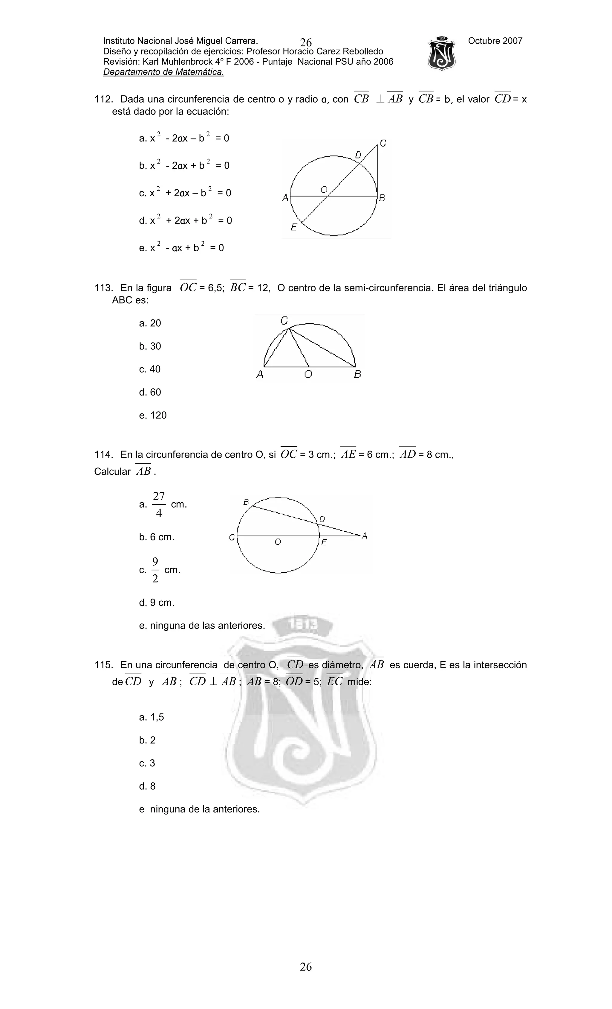 Instituto Nacional José Miguel Carrera. Octubre 2007
Diseño y recopilación de ejercicios: Profesor Horacio Carez Rebolledo
Revisión: Karl Muhlenbrock 4º F 2006 - Puntaje Nacional PSU año 2006
Departamento de Matemática.
26
26
112. Dada una circunferencia de centro o y radio a, con CB AB⊥ y CB = b, el valor CD = x
está dado por la ecuación:
a. x
2
- 2ax – b
2
= 0
b. x
2
- 2ax + b
2
= 0
c. x
2
+ 2ax – b
2
= 0
d. x
2
+ 2ax + b
2
= 0
e. x
2
- ax + b
2
= 0
113. En la figura OC = 6,5; BC = 12, O centro de la semi-circunferencia. El área del triángulo
ABC es:
a. 20
b. 30
c. 40
d. 60
e. 120
114. En la circunferencia de centro O, si OC = 3 cm.; AE = 6 cm.; AD = 8 cm.,
Calcular AB .
a.
4
27
cm.
b. 6 cm.
c.
2
9
cm.
d. 9 cm.
e. ninguna de las anteriores.
115. En una circunferencia de centro O, CD es diámetro, AB es cuerda, E es la intersección
de CD y AB ; CD AB⊥ ; AB = 8; OD = 5; EC mide:
a. 1,5
b. 2
c. 3
d. 8
e ninguna de la anteriores.
 