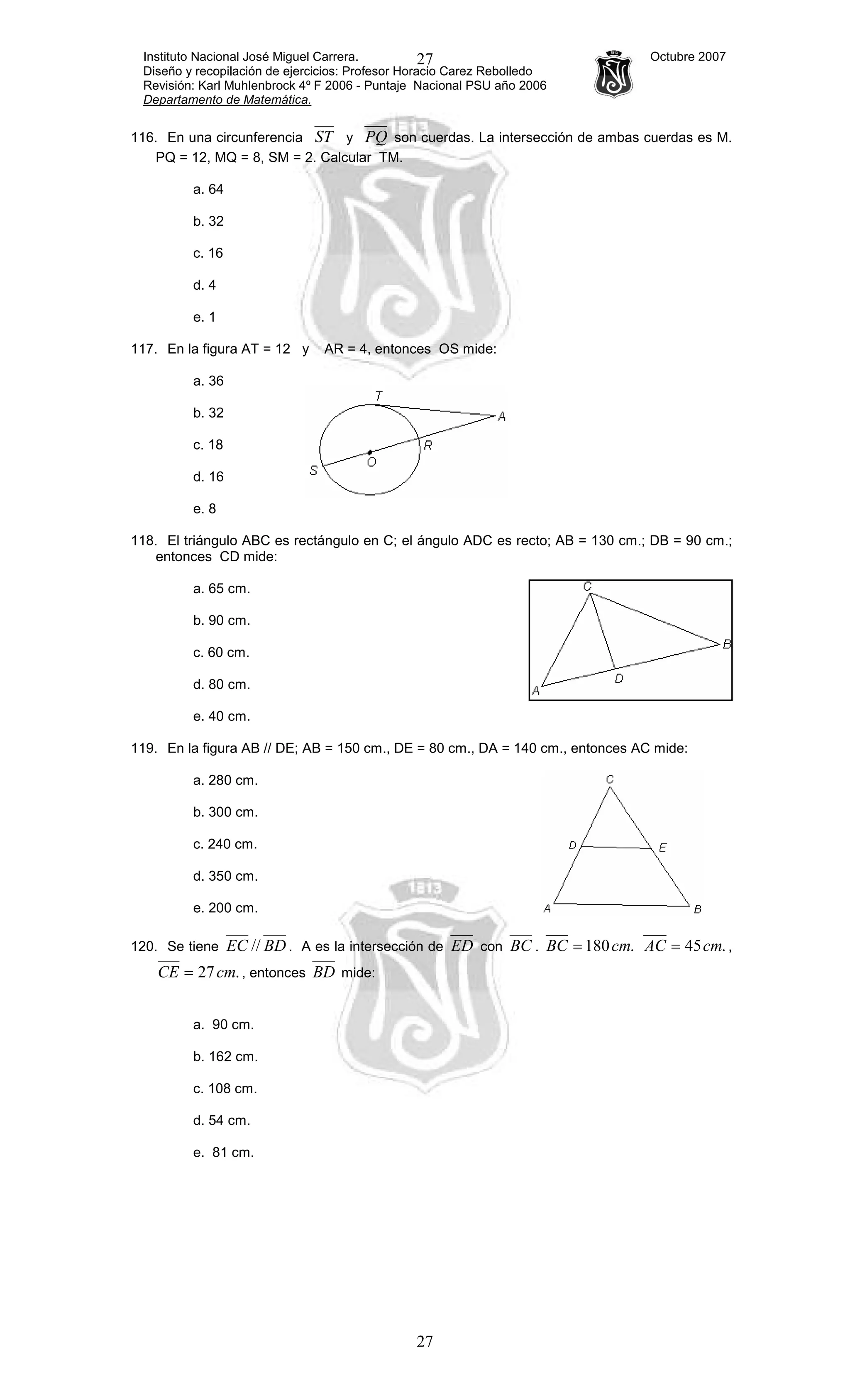 Instituto Nacional José Miguel Carrera. Octubre 2007
Diseño y recopilación de ejercicios: Profesor Horacio Carez Rebolledo
Revisión: Karl Muhlenbrock 4º F 2006 - Puntaje Nacional PSU año 2006
Departamento de Matemática.
27
27
116. En una circunferencia ST y PQ son cuerdas. La intersección de ambas cuerdas es M.
PQ = 12, MQ = 8, SM = 2. Calcular TM.
a. 64
b. 32
c. 16
d. 4
e. 1
117. En la figura AT = 12 y AR = 4, entonces OS mide:
a. 36
b. 32
c. 18
d. 16
e. 8
118. El triángulo ABC es rectángulo en C; el ángulo ADC es recto; AB = 130 cm.; DB = 90 cm.;
entonces CD mide:
a. 65 cm.
b. 90 cm.
c. 60 cm.
d. 80 cm.
e. 40 cm.
119. En la figura AB // DE; AB = 150 cm., DE = 80 cm., DA = 140 cm., entonces AC mide:
a. 280 cm.
b. 300 cm.
c. 240 cm.
d. 350 cm.
e. 200 cm.
120. Se tiene BDEC // . A es la intersección de ED con BC . .180cmBC = .45cmAC = ,
.27cmCE = , entonces BD mide:
a. 90 cm.
b. 162 cm.
c. 108 cm.
d. 54 cm.
e. 81 cm.
 