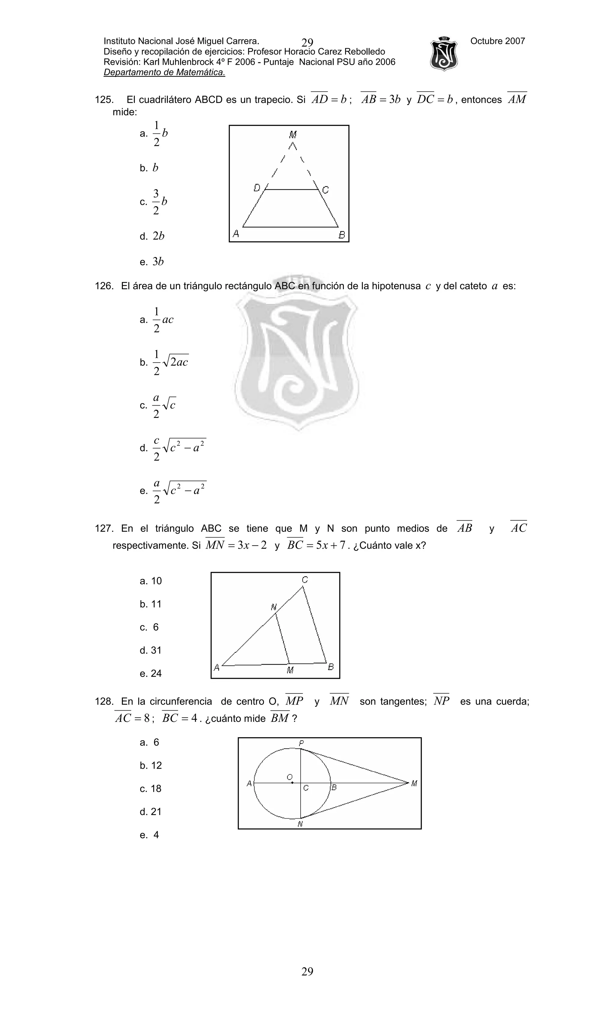 Instituto Nacional José Miguel Carrera. Octubre 2007
Diseño y recopilación de ejercicios: Profesor Horacio Carez Rebolledo
Revisión: Karl Muhlenbrock 4º F 2006 - Puntaje Nacional PSU año 2006
Departamento de Matemática.
29
29
125. El cuadrilátero ABCD es un trapecio. Si bAD = ; bAB 3= y bDC = , entonces AM
mide:
a. b
2
1
b. b
c. b
2
3
d. b2
e. b3
126. El área de un triángulo rectángulo ABC en función de la hipotenusa c y del cateto a es:
a. ac
2
1
b. ac2
2
1
c. c
a
2
d.
22
2
ac
c
−
e.
22
2
ac
a
−
127. En el triángulo ABC se tiene que M y N son punto medios de AB y AC
respectivamente. Si 23 −= xMN y 75 += xBC . ¿Cuánto vale x?
a. 10
b. 11
c. 6
d. 31
e. 24
128. En la circunferencia de centro O, MP y MN son tangentes; NP es una cuerda;
8=AC ; 4=BC . ¿cuánto mide BM ?
a. 6
b. 12
c. 18
d. 21
e. 4
 