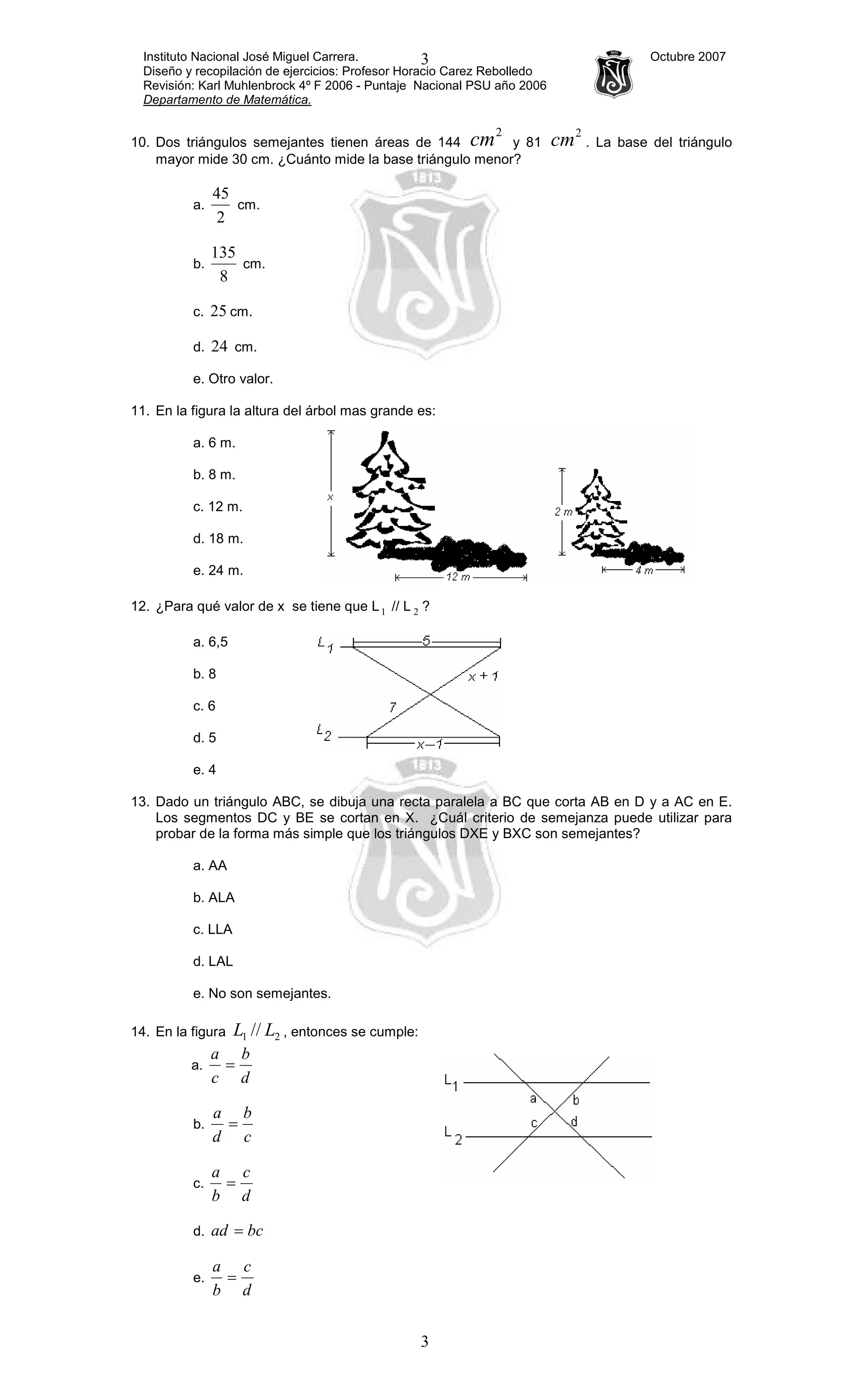 Instituto Nacional José Miguel Carrera. Octubre 2007
Diseño y recopilación de ejercicios: Profesor Horacio Carez Rebolledo
Revisión: Karl Muhlenbrock 4º F 2006 - Puntaje Nacional PSU año 2006
Departamento de Matemática.
3
3
10. Dos triángulos semejantes tienen áreas de 144
2
cm y 81
2
cm . La base del triángulo
mayor mide 30 cm. ¿Cuánto mide la base triángulo menor?
a.
2
45
cm.
b.
8
135
cm.
c. 25 cm.
d. 24 cm.
e. Otro valor.
11. En la figura la altura del árbol mas grande es:
a. 6 m.
b. 8 m.
c. 12 m.
d. 18 m.
e. 24 m.
12. ¿Para qué valor de x se tiene que L1 // L 2 ?
a. 6,5
b. 8
c. 6
d. 5
e. 4
13. Dado un triángulo ABC, se dibuja una recta paralela a BC que corta AB en D y a AC en E.
Los segmentos DC y BE se cortan en X. ¿Cuál criterio de semejanza puede utilizar para
probar de la forma más simple que los triángulos DXE y BXC son semejantes?
a. AA
b. ALA
c. LLA
d. LAL
e. No son semejantes.
14. En la figura 21 // LL , entonces se cumple:
a.
d
b
c
a
=
b.
c
b
d
a
=
c.
d
c
b
a
=
d. bcad =
e.
d
c
b
a
=
 