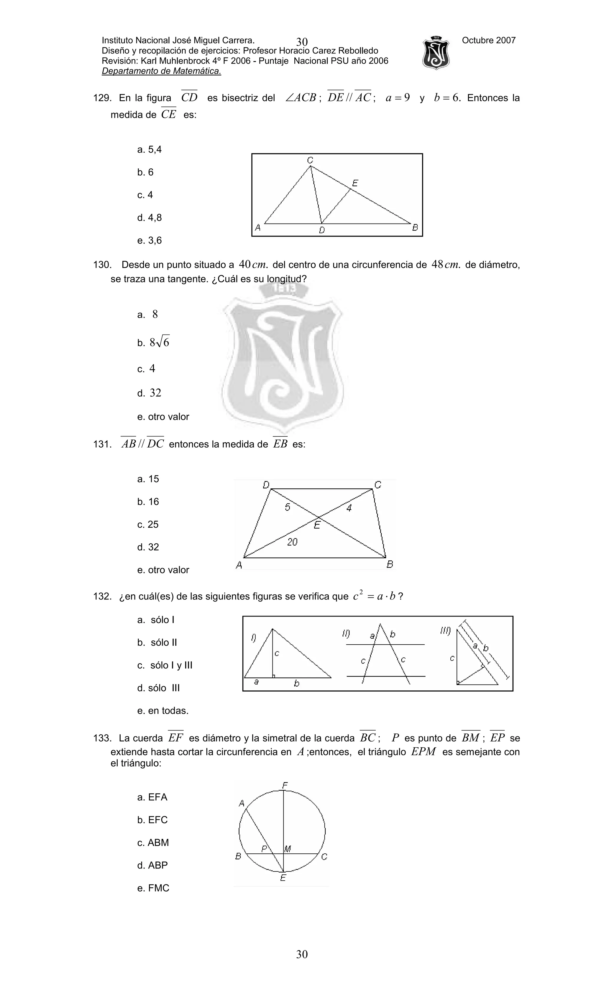 Instituto Nacional José Miguel Carrera. Octubre 2007
Diseño y recopilación de ejercicios: Profesor Horacio Carez Rebolledo
Revisión: Karl Muhlenbrock 4º F 2006 - Puntaje Nacional PSU año 2006
Departamento de Matemática.
30
30
129. En la figura CD es bisectriz del ACB∠ ; ACDE // ; 9=a y .6=b Entonces la
medida de CE es:
a. 5,4
b. 6
c. 4
d. 4,8
e. 3,6
130. Desde un punto situado a .40cm del centro de una circunferencia de .48cm de diámetro,
se traza una tangente. ¿Cuál es su longitud?
a. 8
b. 68
c. 4
d. 32
e. otro valor
131. DCAB // entonces la medida de EB es:
a. 15
b. 16
c. 25
d. 32
e. otro valor
132. ¿en cuál(es) de las siguientes figuras se verifica que bac ⋅=2
?
a. sólo I
b. sólo II
c. sólo I y III
d. sólo III
e. en todas.
133. La cuerda EF es diámetro y la simetral de la cuerda BC ; P es punto de BM ; EP se
extiende hasta cortar la circunferencia en A ;entonces, el triángulo EPM es semejante con
el triángulo:
a. EFA
b. EFC
c. ABM
d. ABP
e. FMC
 