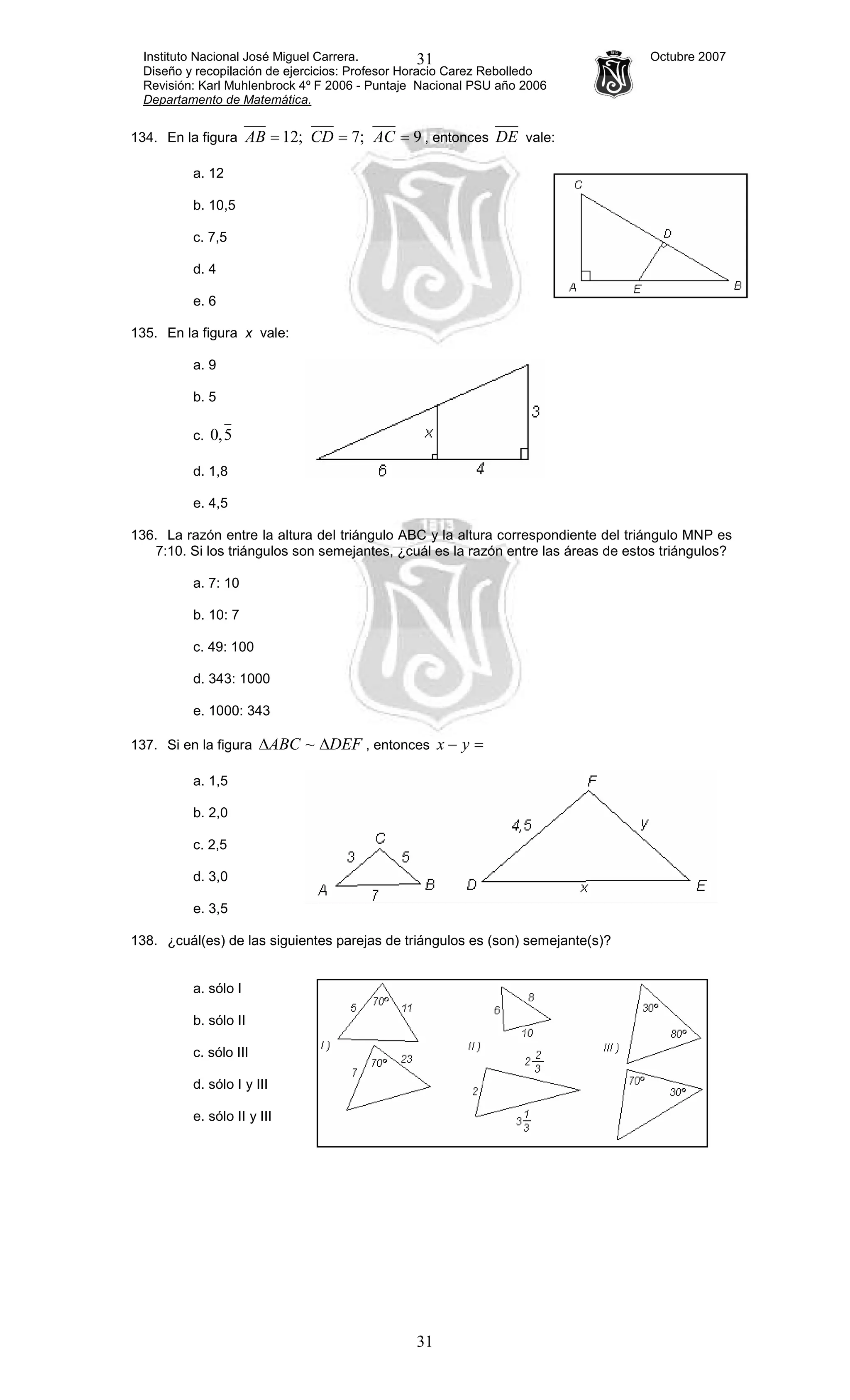 Instituto Nacional José Miguel Carrera. Octubre 2007
Diseño y recopilación de ejercicios: Profesor Horacio Carez Rebolledo
Revisión: Karl Muhlenbrock 4º F 2006 - Puntaje Nacional PSU año 2006
Departamento de Matemática.
31
31
134. En la figura 9;7;12 === ACCDAB , entonces DE vale:
a. 12
b. 10,5
c. 7,5
d. 4
e. 6
135. En la figura x vale:
a. 9
b. 5
c. 5,0
d. 1,8
e. 4,5
136. La razón entre la altura del triángulo ABC y la altura correspondiente del triángulo MNP es
7:10. Si los triángulos son semejantes, ¿cuál es la razón entre las áreas de estos triángulos?
a. 7: 10
b. 10: 7
c. 49: 100
d. 343: 1000
e. 1000: 343
137. Si en la figura DEFABC ∆∆ ~ , entonces =− yx
a. 1,5
b. 2,0
c. 2,5
d. 3,0
e. 3,5
138. ¿cuál(es) de las siguientes parejas de triángulos es (son) semejante(s)?
a. sólo I
b. sólo II
c. sólo III
d. sólo I y III
e. sólo II y III
 