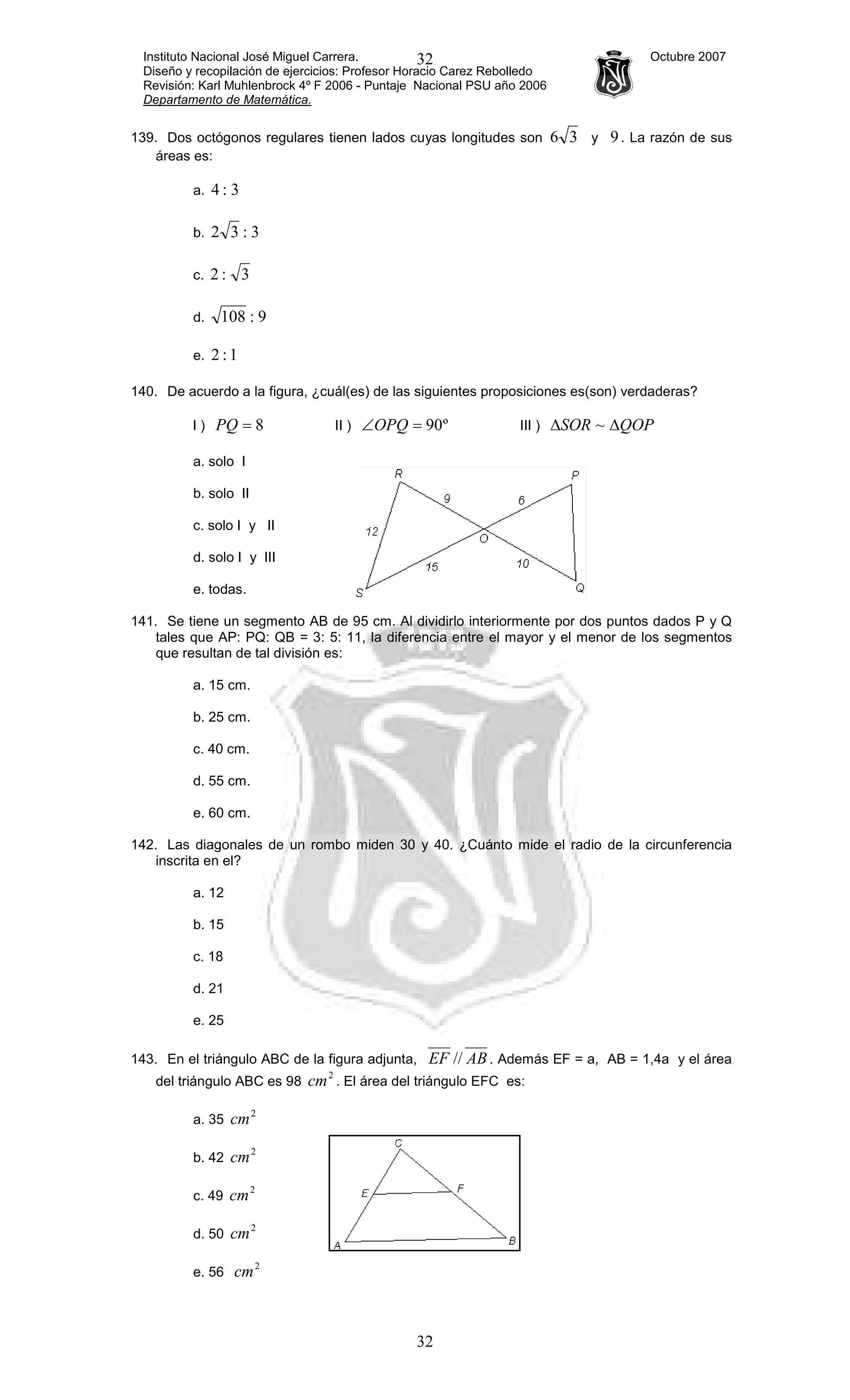 Instituto Nacional José Miguel Carrera. Octubre 2007
Diseño y recopilación de ejercicios: Profesor Horacio Carez Rebolledo
Revisión: Karl Muhlenbrock 4º F 2006 - Puntaje Nacional PSU año 2006
Departamento de Matemática.
32
32
139. Dos octógonos regulares tienen lados cuyas longitudes son 36 y 9. La razón de sus
áreas es:
a. 3:4
b. 3:32
c. 3:2
d. 9:108
e. 1:2
140. De acuerdo a la figura, ¿cuál(es) de las siguientes proposiciones es(son) verdaderas?
I ) 8=PQ II ) º90=∠OPQ III ) QOPSOR ∆∆ ~
a. solo I
b. solo II
c. solo I y II
d. solo I y III
e. todas.
141. Se tiene un segmento AB de 95 cm. Al dividirlo interiormente por dos puntos dados P y Q
tales que AP: PQ: QB = 3: 5: 11, la diferencia entre el mayor y el menor de los segmentos
que resultan de tal división es:
a. 15 cm.
b. 25 cm.
c. 40 cm.
d. 55 cm.
e. 60 cm.
142. Las diagonales de un rombo miden 30 y 40. ¿Cuánto mide el radio de la circunferencia
inscrita en el?
a. 12
b. 15
c. 18
d. 21
e. 25
143. En el triángulo ABC de la figura adjunta, ABEF // . Además EF = a, AB = 1,4a y el área
del triángulo ABC es 98
2
cm . El área del triángulo EFC es:
a. 35
2
cm
b. 42
2
cm
c. 49
2
cm
d. 50
2
cm
e. 56
2
cm
 