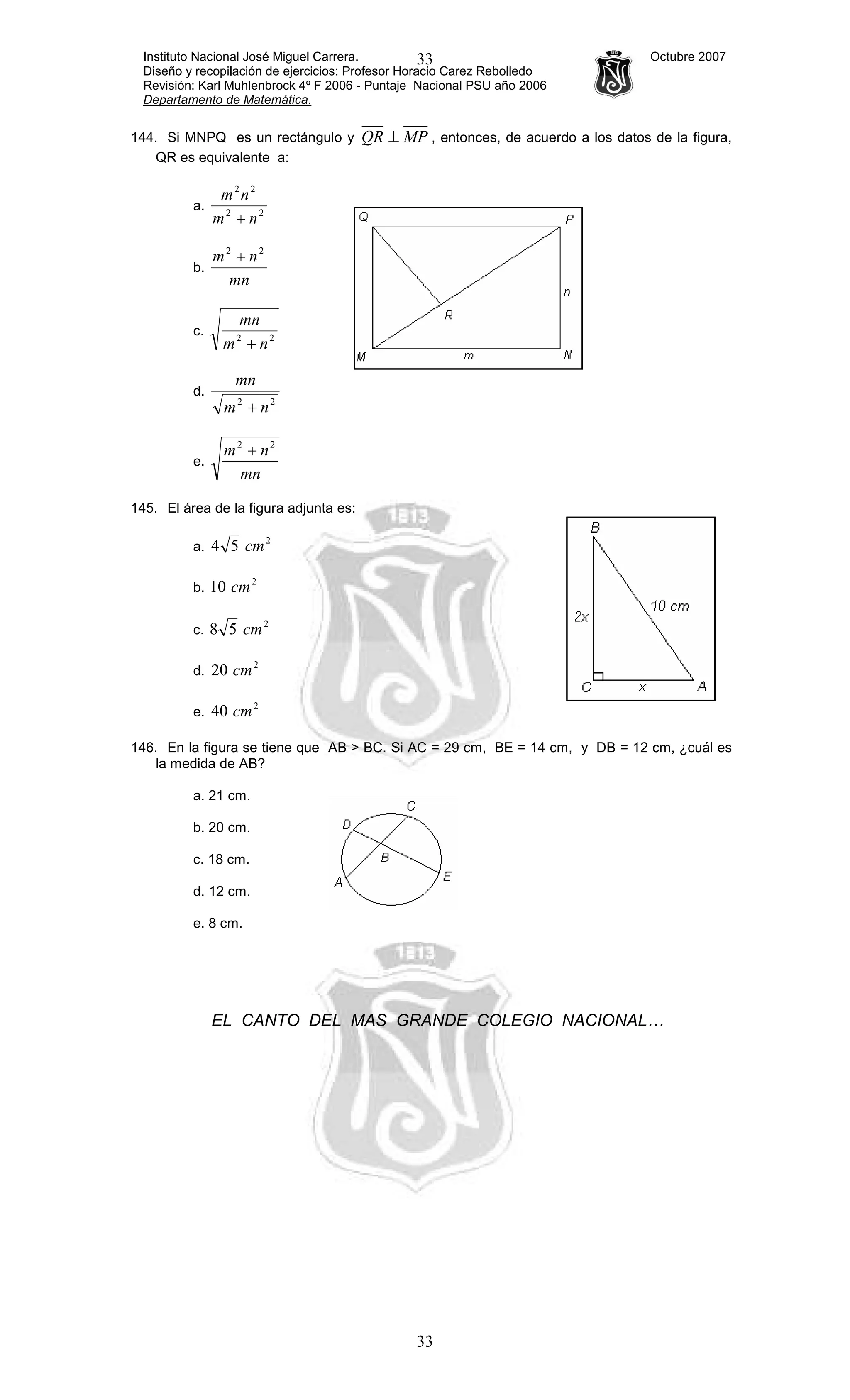 Instituto Nacional José Miguel Carrera. Octubre 2007
Diseño y recopilación de ejercicios: Profesor Horacio Carez Rebolledo
Revisión: Karl Muhlenbrock 4º F 2006 - Puntaje Nacional PSU año 2006
Departamento de Matemática.
33
33
144. Si MNPQ es un rectángulo y MPQR ⊥ , entonces, de acuerdo a los datos de la figura,
QR es equivalente a:
a. 22
22
nm
nm
+
b.
mn
nm 22
+
c. 22
nm
mn
+
d.
22
nm
mn
+
e.
mn
nm 22
+
145. El área de la figura adjunta es:
a.
2
54 cm
b.
2
10 cm
c.
2
58 cm
d.
2
20 cm
e.
2
40 cm
146. En la figura se tiene que AB > BC. Si AC = 29 cm, BE = 14 cm, y DB = 12 cm, ¿cuál es
la medida de AB?
a. 21 cm.
b. 20 cm.
c. 18 cm.
d. 12 cm.
e. 8 cm.
EL CANTO DEL MAS GRANDE COLEGIO NACIONAL…
 