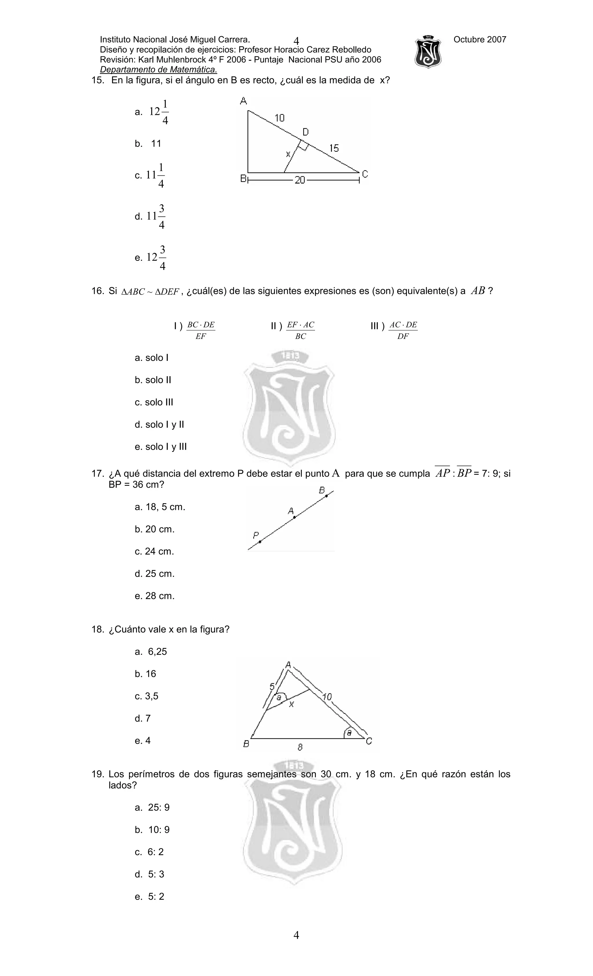 Instituto Nacional José Miguel Carrera. Octubre 2007
Diseño y recopilación de ejercicios: Profesor Horacio Carez Rebolledo
Revisión: Karl Muhlenbrock 4º F 2006 - Puntaje Nacional PSU año 2006
Departamento de Matemática.
4
4
15. En la figura, si el ángulo en B es recto, ¿cuál es la medida de x?
a.
4
1
12
b. 11
c.
4
1
11
d.
4
3
11
e.
4
3
12
16. Si DEFABC ∆∆ ~ , ¿cuál(es) de las siguientes expresiones es (son) equivalente(s) a AB ?
I )
EF
DEBC ⋅ II )
BC
ACEF ⋅ III )
DF
DEAC ⋅
a. solo I
b. solo II
c. solo III
d. solo I y II
e. solo I y III
17. ¿A qué distancia del extremo P debe estar el punto Α para que se cumpla AP : BP = 7: 9; si
BP = 36 cm?
a. 18, 5 cm.
b. 20 cm.
c. 24 cm.
d. 25 cm.
e. 28 cm.
18. ¿Cuánto vale x en la figura?
a. 6,25
b. 16
c. 3,5
d. 7
e. 4
19. Los perímetros de dos figuras semejantes son 30 cm. y 18 cm. ¿En qué razón están los
lados?
a. 25: 9
b. 10: 9
c. 6: 2
d. 5: 3
e. 5: 2
 