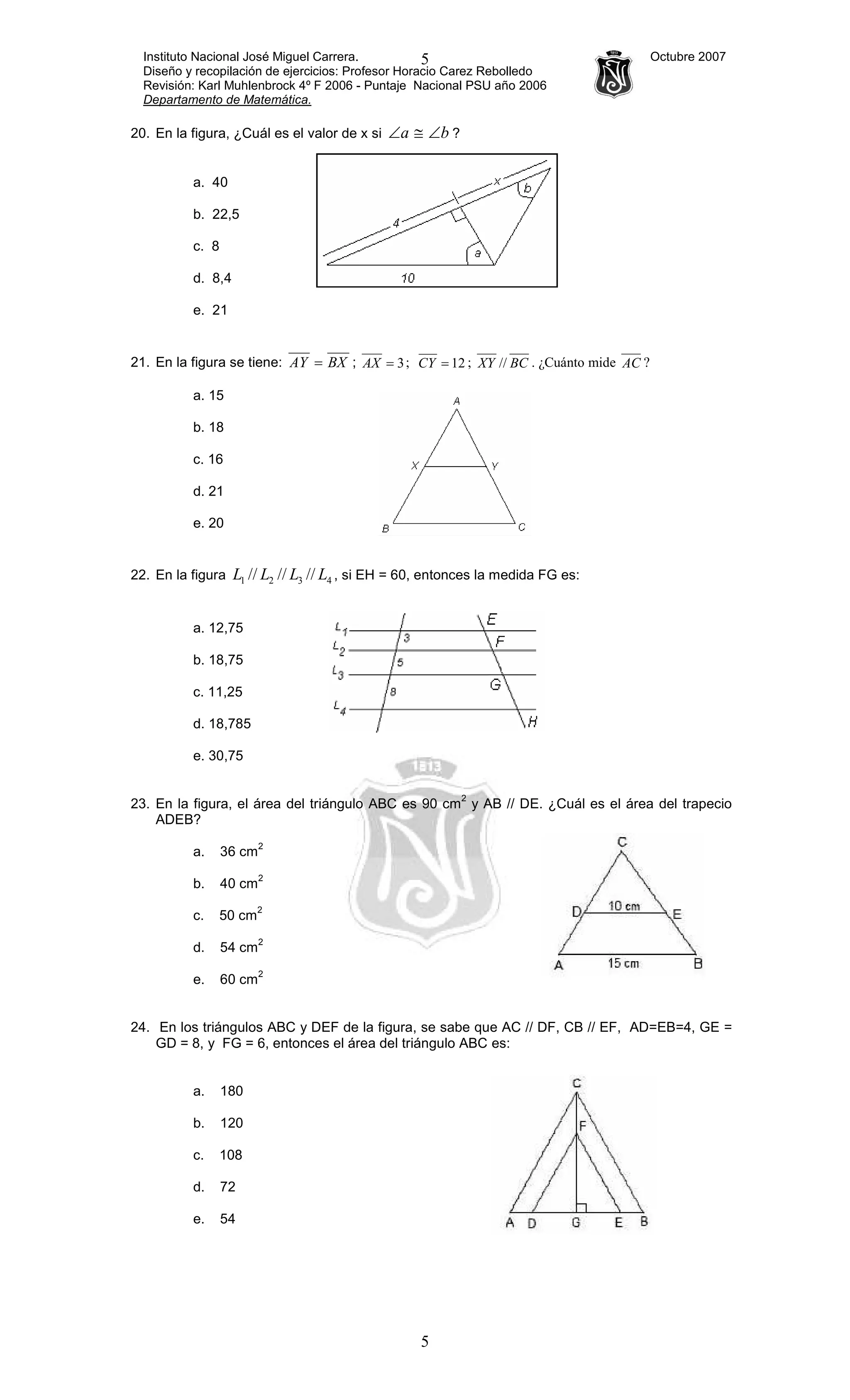 Instituto Nacional José Miguel Carrera. Octubre 2007
Diseño y recopilación de ejercicios: Profesor Horacio Carez Rebolledo
Revisión: Karl Muhlenbrock 4º F 2006 - Puntaje Nacional PSU año 2006
Departamento de Matemática.
5
5
20. En la figura, ¿Cuál es el valor de x si ba ∠≅∠ ?
a. 40
b. 22,5
c. 8
d. 8,4
e. 21
21. En la figura se tiene: BXAY = ; 3=AX ; 12=CY ; BCXY // . ¿Cuánto mide AC ?
a. 15
b. 18
c. 16
d. 21
e. 20
22. En la figura 4321 ////// LLLL , si EH = 60, entonces la medida FG es:
a. 12,75
b. 18,75
c. 11,25
d. 18,785
e. 30,75
23. En la figura, el área del triángulo ABC es 90 cm
2
y AB // DE. ¿Cuál es el área del trapecio
ADEB?
a. 36 cm
2
b. 40 cm
2
c. 50 cm
2
d. 54 cm
2
e. 60 cm
2
24. En los triángulos ABC y DEF de la figura, se sabe que AC // DF, CB // EF, AD=EB=4, GE =
GD = 8, y FG = 6, entonces el área del triángulo ABC es:
a. 180
b. 120
c. 108
d. 72
e. 54
 