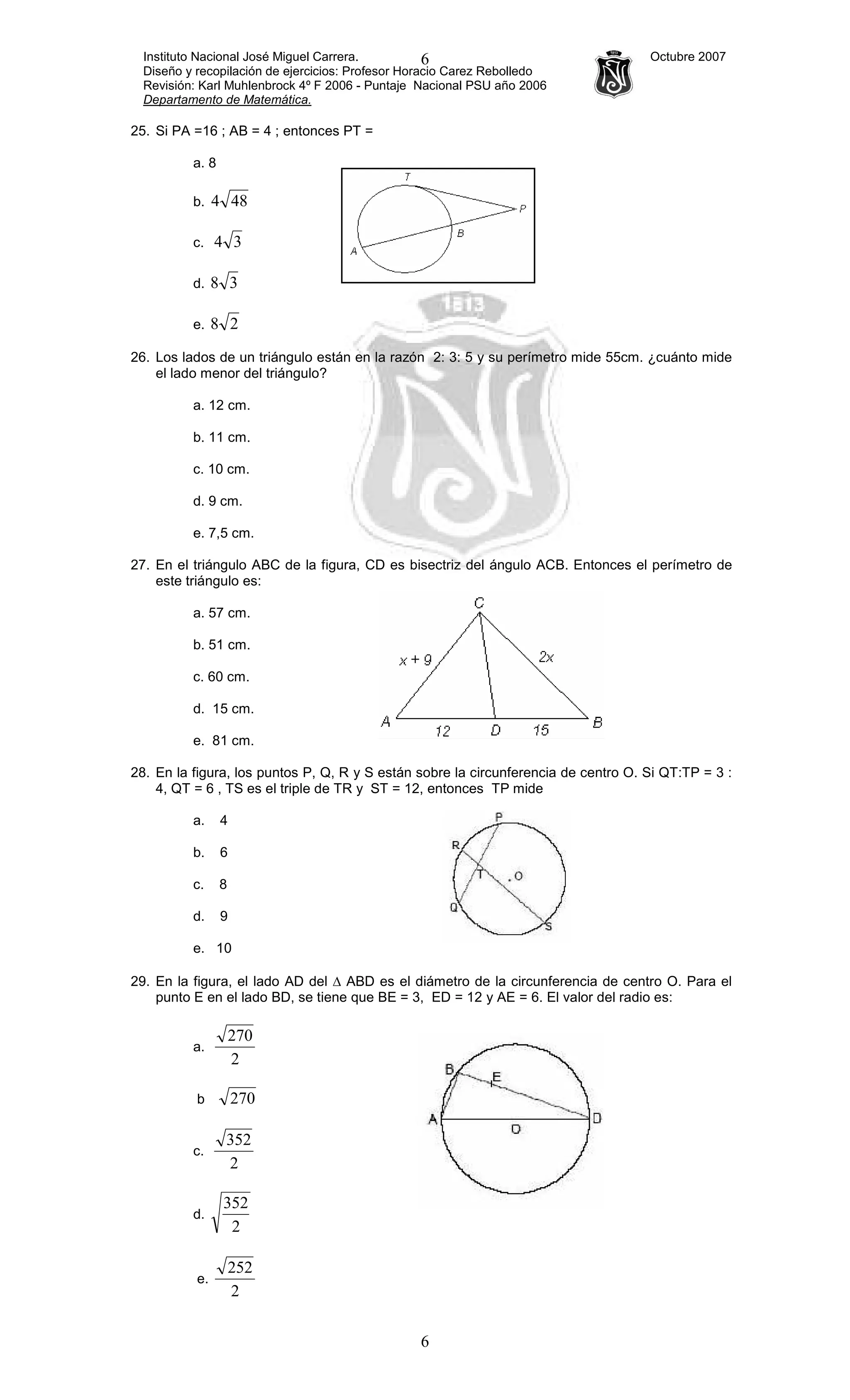 Instituto Nacional José Miguel Carrera. Octubre 2007
Diseño y recopilación de ejercicios: Profesor Horacio Carez Rebolledo
Revisión: Karl Muhlenbrock 4º F 2006 - Puntaje Nacional PSU año 2006
Departamento de Matemática.
6
6
25. Si PA =16 ; AB = 4 ; entonces PT =
a. 8
b. 484
c. 34
d. 38
e. 28
26. Los lados de un triángulo están en la razón 2: 3: 5 y su perímetro mide 55cm. ¿cuánto mide
el lado menor del triángulo?
a. 12 cm.
b. 11 cm.
c. 10 cm.
d. 9 cm.
e. 7,5 cm.
27. En el triángulo ABC de la figura, CD es bisectriz del ángulo ACB. Entonces el perímetro de
este triángulo es:
a. 57 cm.
b. 51 cm.
c. 60 cm.
d. 15 cm.
e. 81 cm.
28. En la figura, los puntos P, Q, R y S están sobre la circunferencia de centro O. Si QT:TP = 3 :
4, QT = 6 , TS es el triple de TR y ST = 12, entonces TP mide
a. 4
b. 6
c. 8
d. 9
e. 10
29. En la figura, el lado AD del ∆ ABD es el diámetro de la circunferencia de centro O. Para el
punto E en el lado BD, se tiene que BE = 3, ED = 12 y AE = 6. El valor del radio es:
a.
2
270
b 270
c.
2
352
d.
2
352
e.
2
252
 