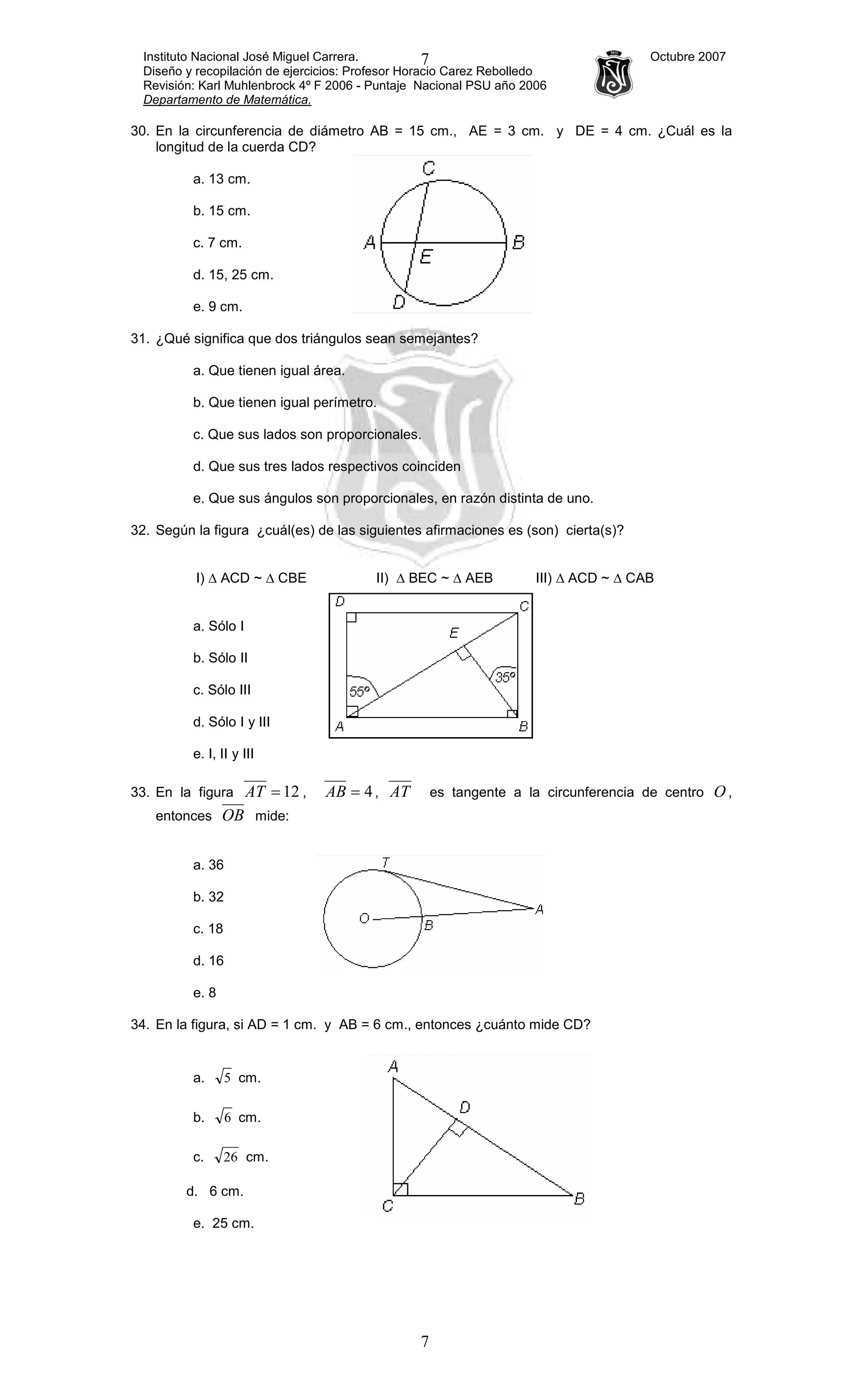 Instituto Nacional José Miguel Carrera. Octubre 2007
Diseño y recopilación de ejercicios: Profesor Horacio Carez Rebolledo
Revisión: Karl Muhlenbrock 4º F 2006 - Puntaje Nacional PSU año 2006
Departamento de Matemática.
7
7
30. En la circunferencia de diámetro AB = 15 cm., AE = 3 cm. y DE = 4 cm. ¿Cuál es la
longitud de la cuerda CD?
a. 13 cm.
b. 15 cm.
c. 7 cm.
d. 15, 25 cm.
e. 9 cm.
31. ¿Qué significa que dos triángulos sean semejantes?
a. Que tienen igual área.
b. Que tienen igual perímetro.
c. Que sus lados son proporcionales.
d. Que sus tres lados respectivos coinciden
e. Que sus ángulos son proporcionales, en razón distinta de uno.
32. Según la figura ¿cuál(es) de las siguientes afirmaciones es (son) cierta(s)?
I) ∆ ACD ~ ∆ CBE II) ∆ BEC ~ ∆ AEB III) ∆ ACD ~ ∆ CAB
a. Sólo I
b. Sólo II
c. Sólo III
d. Sólo I y III
e. I, II y III
33. En la figura 12=AT , 4=AB , AT es tangente a la circunferencia de centro O ,
entonces OB mide:
a. 36
b. 32
c. 18
d. 16
e. 8
34. En la figura, si AD = 1 cm. y AB = 6 cm., entonces ¿cuánto mide CD?
a. 5 cm.
b. 6 cm.
c. 26 cm.
d. 6 cm.
e. 25 cm.
 