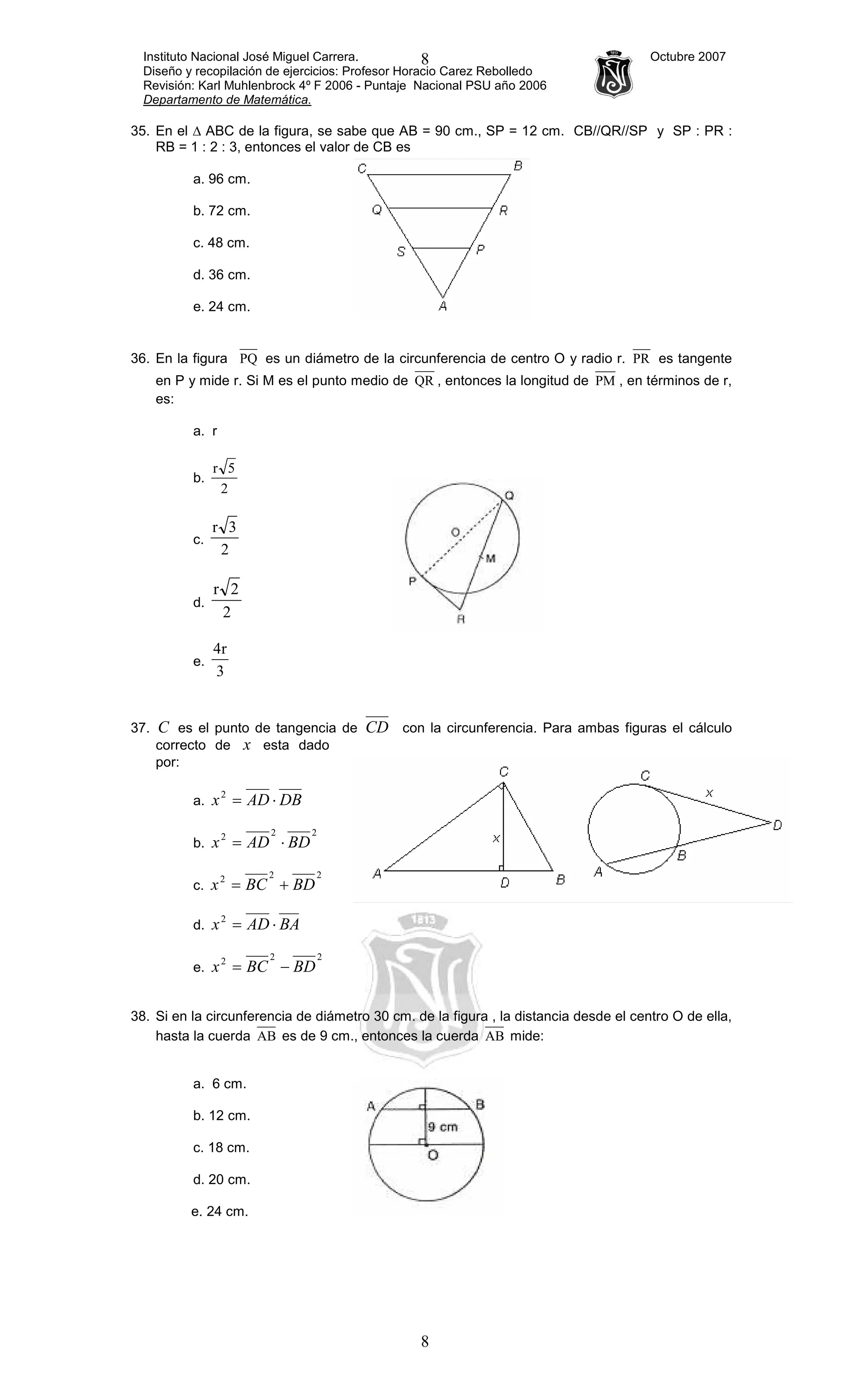Instituto Nacional José Miguel Carrera. Octubre 2007
Diseño y recopilación de ejercicios: Profesor Horacio Carez Rebolledo
Revisión: Karl Muhlenbrock 4º F 2006 - Puntaje Nacional PSU año 2006
Departamento de Matemática.
8
8
35. En el ∆ ABC de la figura, se sabe que AB = 90 cm., SP = 12 cm. CB//QR//SP y SP : PR :
RB = 1 : 2 : 3, entonces el valor de CB es
a. 96 cm.
b. 72 cm.
c. 48 cm.
d. 36 cm.
e. 24 cm.
36. En la figura PQ es un diámetro de la circunferencia de centro O y radio r. PR es tangente
en P y mide r. Si M es el punto medio de QR , entonces la longitud de PM , en términos de r,
es:
a. r
b.
2
5r
c.
2
3r
d.
2
2r
e.
3
r4
37. C es el punto de tangencia de CD con la circunferencia. Para ambas figuras el cálculo
correcto de x esta dado
por:
a. DBADx ⋅=2
b.
222
BDADx ⋅=
c.
222
BDBCx +=
d. BAADx ⋅=2
e.
222
BDBCx −=
38. Si en la circunferencia de diámetro 30 cm. de la figura , la distancia desde el centro O de ella,
hasta la cuerda AB es de 9 cm., entonces la cuerda AB mide:
a. 6 cm.
b. 12 cm.
c. 18 cm.
d. 20 cm.
e. 24 cm.
 