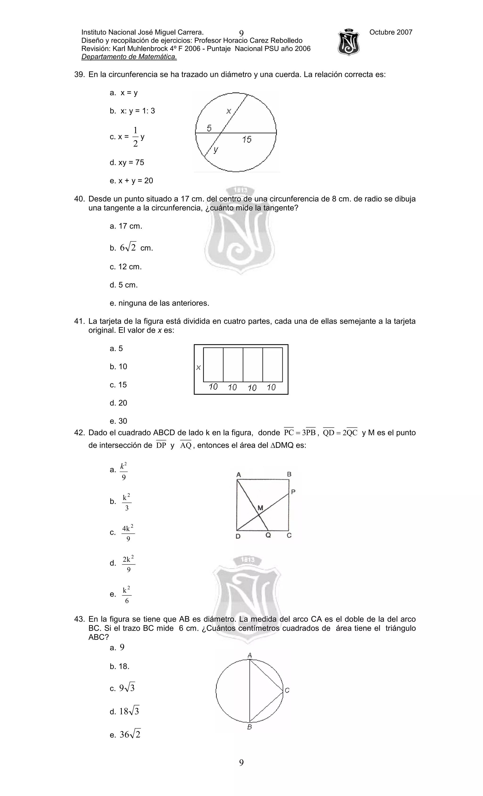 Instituto Nacional José Miguel Carrera. Octubre 2007
Diseño y recopilación de ejercicios: Profesor Horacio Carez Rebolledo
Revisión: Karl Muhlenbrock 4º F 2006 - Puntaje Nacional PSU año 2006
Departamento de Matemática.
9
9
39. En la circunferencia se ha trazado un diámetro y una cuerda. La relación correcta es:
a. x = y
b. x: y = 1: 3
c. x =
2
1
y
d. xy = 75
e. x + y = 20
40. Desde un punto situado a 17 cm. del centro de una circunferencia de 8 cm. de radio se dibuja
una tangente a la circunferencia, ¿cuánto mide la tangente?
a. 17 cm.
b. 26 cm.
c. 12 cm.
d. 5 cm.
e. ninguna de las anteriores.
41. La tarjeta de la figura está dividida en cuatro partes, cada una de ellas semejante a la tarjeta
original. El valor de x es:
a. 5
b. 10
c. 15
d. 20
e. 30
42. Dado el cuadrado ABCD de lado k en la figura, donde PB3PC = , QC2QD = y M es el punto
de intersección de DP y AQ , entonces el área del ∆DMQ es:
a.
9
2
k
b.
3
k2
c.
9
k4 2
d.
9
k2 2
e.
6
k2
43. En la figura se tiene que AB es diámetro. La medida del arco CA es el doble de la del arco
BC. Si el trazo BC mide 6 cm. ¿Cuántos centímetros cuadrados de área tiene el triángulo
ABC?
a. 9
b. 18.
c. 39
d. 318
e. 236
 