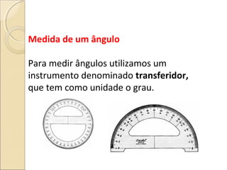 Medida de um ângulo
Para medir ângulos utilizamos um
instrumento denominado transferidor,
que tem como unidade o grau.
 