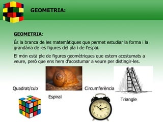 GEOMETRIA:



GEOMETRIA:
És la branca de les matemàtiques que permet estudiar la forma i la
grandària de les figures del pla i de l’espai.
El món està ple de figures geomètriques que estem acostumats a
veure, però que ens hem d’acostumar a veure per distingir-les.




Quadrat/cub                       Circumferència
                 Espiral
                                                    Triangle
 