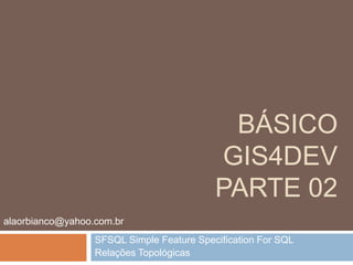 Básico gis4devparte 02 SFSQL Simple Feature Specification For SQL Relações Topológicas alaorbianco@yahoo.com.br 
