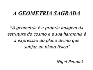A GEOMETRIA SAGRADA “ A geometria é a própria imagem da estrutura do cosmo e a sua harmonia é a expressão do plano divino que subjaz ao plano físico” Nigel Pennick 