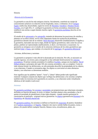 Historia

:Historia de la Geometría

La geometría es una de las más antiguas ciencias. Inicialmente, constituía un cuerpo de
conocimientos prácticos en relación con las longitudes, áreas y volúmenes. En el Antiguo
Egipto estaba muy desarrollada, según los textos de Heródoto, Estrabón y Diodoro Sículo.
Euclides, en el siglo III a. C. configuró la geometría en forma axiomática, tratamiento que
estableció una norma a seguir durante muchos siglos: la geometría euclidiana descrita en los
elementos.

El estudio de la astronomía y la cartografía, tratando de determinar las posiciones de estrellas y
planetas en la esfera celeste, sirvió como importante fuente de resolución de problemas
geométricos durante más de un milenio. René Descartes desarrolló simultáneamente el álgebra y
la geometría, marcando una nueva etapa, donde las figuras geométricas, tales como las curvas
planas, podrían ser representadas analíticamente, es decir, con funciones y ecuaciones. La
geometría se enriquece con el estudio de la estructura intrínseca de los entes geométricos que
analizan Euler y Gauss, que condujo a la creación de la topología y la geometría diferencial

Axiomas, definiciones y teoremas

La geometría se propone ir más allá de lo alcanzado por la intuición. Por ello, es necesario un
método riguroso, sin errores; para conseguirlo se han utilizado históricamente los sistemas
axiomáticos. El primer sistema axiomático lo establece Euclides, aunque era incompleto. David
Hilbert propuso a principios del siglo XX otro sistema axiomático, éste ya completo. Como en
todo sistema formal, las definiciones, no sólo pretenden describir las propiedades de los objetos,
o sus relaciones. Cuando se axiomatiza algo, los objetos se convierten en entes abstractos
ideales y sus relaciones se denominan modelos.

Esto significa que las palabras "punto", "recta" y "plano" deben perder todo significado
material. Cualquier conjunto de objetos que verifique las definiciones y los axiomas cumplirá
también todos los teoremas de la geometría en cuestión, y sus relaciones serán virtualmente
idénticas al del modelo tradicional.

Axiomas

En geometría euclidiana, los axiomas y postulados son proposiciones que relacionan conceptos,
definidos en función del punto, la recta y el plano. Euclides planteó cinco postulados y fue el
quinto (el postulado de paralelismo) el que siglos después –cuando muchos geómetras lo
cuestionaron al analizarlo– originará nuevas geometrías: la elíptica (geometría de Riemann) o la
hiperbólica de NikoláiLobachevski.

En geometría analítica, los axiomas se definen en función de ecuaciones de puntos, basándose
en el análisis matemático y el álgebra. Adquiere otro nuevo sentido hablar de puntos, rectas o
planos. f(x) puede definir cualquier función, llámese recta, circunferencia, plano, etc.
 