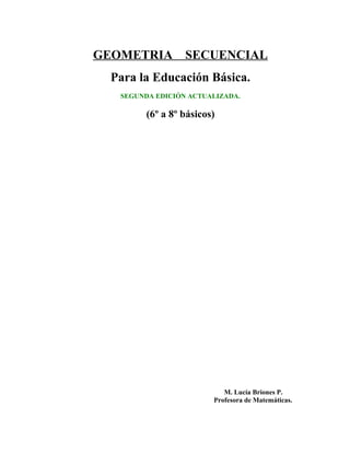 GEOMETRIA SECUENCIAL
Para la Educación Básica.
SEGUNDA EDICIÓN ACTUALIZADA.
(6º a 8º básicos)
M. Lucía Briones P.
Profesora de Matemáticas.
 