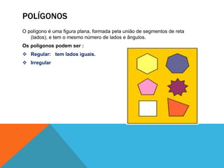 POLÍGONOS 
O polígono é uma figura plana, formada pela união de segmentos de reta 
(lados), e tem o mesmo número de lados e ângulos. 
Os polígonos podem ser : 
 Regular: tem lados iguais. 
 Irregular 
 
