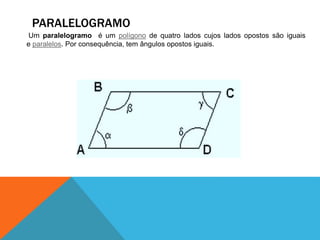 PARALELOGRAMO 
Um paralelogramo é um polígono de quatro lados cujos lados opostos são iguais 
e paralelos. Por consequência, tem ângulos opostos iguais. 
 