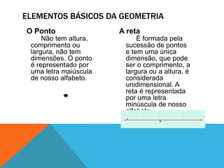 ELEMENTOS BÁSICOS DA GEOMETRIA 
O Ponto 
Não tem altura, 
comprimento ou 
largura, não tem 
dimensões. O ponto 
é representado por 
uma letra maiúscula 
de nosso alfabeto. 
A reta 
É formada pela 
sucessão de pontos 
e tem uma única 
dimensão, que pode 
ser o comprimento, a 
largura ou a altura, é 
considerada 
unidimensional. A 
reta é representada 
por uma letra 
minúscula de nosso 
alfabeto. 
 
